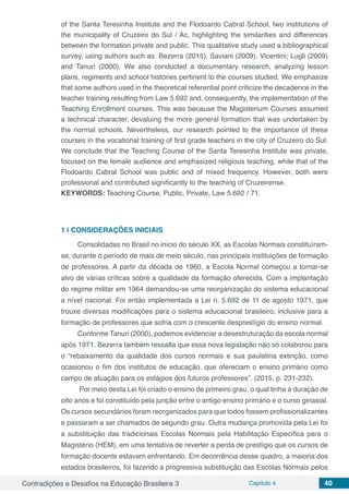 Contradições e Desafios na Educação Brasileira 3 Capítulo 4 40
of the Santa Teresinha Institute and the Flodoardo Cabral School, two institutions of
the municipality of Cruzeiro do Sul / Ac, highlighting the similarities and differences
between the formation private and public. This qualitative study used a bibliographical
survey, using authors such as: Bezerra (2015), Saviani (2009), Vicentini; Lugli (2009)
and Tanuri (2000). We also conducted a documentary research, analyzing lesson
plans, regiments and school histories pertinent to the courses studied. We emphasize
that some authors used in the theoretical referential point criticize the decadence in the
teacher training resulting from Law 5.692 and, consequently, the implementation of the
Teaching Enrollment courses. This was because the Magisterium Courses assumed
a technical character, devaluing the more general formation that was undertaken by
the normal schools. Nevertheless, our research pointed to the importance of these
courses in the vocational training of first grade teachers in the city of Cruzeiro do Sul.
We conclude that the Teaching Course of the Santa Teresinha Institute was private,
focused on the female audience and emphasized religious teaching, while that of the
Flodoardo Cabral School was public and of mixed frequency. However, both were
professional and contributed significantly to the teaching of Cruzeirense.
KEYWORDS: Teaching Course, Public, Private, Law 5.692 / 71.
1 | 	CONSIDERAÇÕES INICIAIS
Consolidadas no Brasil no início do século XX, as Escolas Normais constituíram-
se, durante o período de mais de meio século, nas principais instituições de formação
de professores. A partir da década de 1960, a Escola Normal começou a tornar-se
alvo de várias críticas sobre a qualidade da formação oferecida. Com a implantação
do regime militar em 1964 demandou-se uma reorganização do sistema educacional
a nível nacional. Foi então implementada a Lei n. 5.692 de 11 de agosto 1971, que
trouxe diversas modificações para o sistema educacional brasileiro, inclusive para a
formação de professores que sofria com o crescente desprestígio do ensino normal.
Conforme Tanuri (2000), podemos evidenciar a desestruturação da escola normal
após 1971. Bezerra também ressalta que essa nova legislação não só colaborou para
o “rebaixamento da qualidade dos cursos normais e sua paulatina extinção, como
ocasionou o fim dos institutos de educação, que ofereciam o ensino primário como
campo de atuação para os estágios dos futuros professores”. (2015, p. 231-232).
Por meio desta Lei foi criado o ensino de primeiro grau, o qual tinha a duração de
oito anos e foi constituído pela junção entre o antigo ensino primário e o curso ginasial.
Os cursos secundários foram reorganizados para que todos fossem profissionalizantes
e passaram a ser chamados de segundo grau. Outra mudança promovida pela Lei foi
a substituição das tradicionais Escolas Normais pela Habilitação Específica para o
Magistério (HEM), em uma tentativa de reverter a perda de prestígio que os cursos de
formação docente estavam enfrentando. Em decorrência desse quadro, a maioria dos
estados brasileiros, foi fazendo a progressiva substituição das Escolas Normais pelos
 