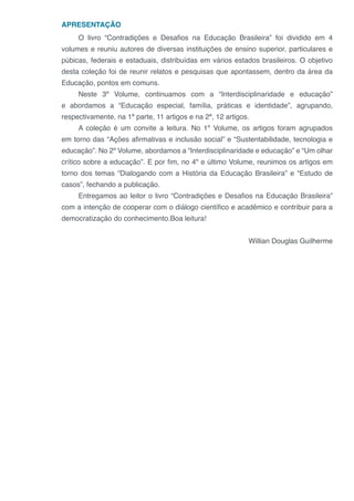 APRESENTAÇÃO
O livro “Contradições e Desafios na Educação Brasileira” foi dividido em 4
volumes e reuniu autores de diversas instituições de ensino superior, particulares e
púbicas, federais e estaduais, distribuídas em vários estados brasileiros. O objetivo
desta coleção foi de reunir relatos e pesquisas que apontassem, dentro da área da
Educação, pontos em comuns.
Neste 3º Volume, continuamos com a “Interdisciplinaridade e educação”
e abordamos a “Educação especial, família, práticas e identidade”, agrupando,
respectivamente, na 1ª parte, 11 artigos e na 2ª, 12 artigos.
A coleção é um convite a leitura. No 1º Volume, os artigos foram agrupados
em torno das “Ações afirmativas e inclusão social” e “Sustentabilidade, tecnologia e
educação”. No 2º Volume, abordamos a “Interdisciplinaridade e educação” e “Um olhar
crítico sobre a educação”. E por fim, no 4º e último Volume, reunimos os artigos em
torno dos temas “Dialogando com a História da Educação Brasileira” e “Estudo de
casos”, fechando a publicação.
Entregamos ao leitor o livro “Contradições e Desafios na Educação Brasileira”
com a intenção de cooperar com o diálogo científico e acadêmico e contribuir para a
democratização do conhecimento.Boa leitura!
Willian Douglas Guilherme
 
