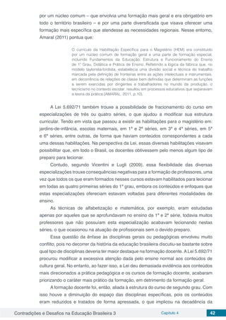 Contradições e Desafios na Educação Brasileira 3 Capítulo 4 42
por um núcleo comum – que envolvia uma formação mais geral e era obrigatório em
todo o território brasileiro – e por uma parte diversificada que visava oferecer uma
formação mais específica que atendesse as necessidades regionais. Nesse entorno,
Amaral (2011) pontua que:
O currículo da Habilitação Específica para o Magistério (HEM) era constituído
por um núcleo comum de formação geral e uma parte de formação especial,
incluindo Fundamentos da Educação, Estrutura e Funcionamento do Ensino
de 1º Grau, Didática e Prática de Ensino. Refletindo a lógica da fábrica que, no
modelo taylorista-fordista, estabelecia uma divisão social e técnica do trabalho
marcada pela definição de fronteiras entre as ações intelectuais e instrumentais,
em decorrência de relações de classe bem definidas que determinam as funções
a serem exercidas por dirigentes e trabalhadores no mundo da produção, o
tecnicismo no contexto escolar, resultou em processos educativos que separavam
a teoria da prática (AMARAL, 2011, p.10).
A Lei 5.692/71 também trouxe a possibilidade de fracionamento do curso em
especializações de três ou quatro séries, o que ajudou a modificar sua estrutura
curricular. Tendo em vista que passou a existir as habilitações para o magistério em:
jardins-de-infância, escolas maternais, em 1ª e 2ª séries, em 3ª e 4ª séries, em 5ª
e 6ª séries, entre outras, de forma que haviam conteúdos correspondentes a cada
uma dessas habilitações. Na perspectiva da Lei, essas diversas habilitações visavam
possibilitar que, em todo o Brasil, os docentes obtivessem pelo menos algum tipo de
preparo para lecionar.
Contudo, segundo Vicentini e Lugli (2009), essa flexibilidade das diversas
especializações trouxe consequências negativas para a formação de professores, uma
vez que todos os que eram formados nesses cursos estavam habilitados para lecionar
em todas as quatro primeiras séries do 1º grau, embora os conteúdos e enfoques que
estas especializações ofereciam estavam voltadas para diferentes modalidades de
ensino.
As técnicas de alfabetização e matemática, por exemplo, eram estudadas
apenas por aqueles que se aprofundavam no ensino da 1ª e 2ª série, todavia muitos
professores que não possuíam esta especialização acabavam lecionando nestas
séries, o que ocasionou na atuação de profissionais sem o devido preparo.
Essa questão da ênfase às disciplinas gerais ou pedagógicas envolveu muito
conflito, pois no decorrer da história da educação brasileira discutiu-se bastante sobre
qual tipo de disciplinas deveria ter maior destaque na formação docente. A Lei 5.692/71
procurou modificar a excessiva atenção dada pelo ensino normal aos conteúdos de
cultura geral. No entanto, ao fazer isso, a Lei deu demasiada evidência aos conteúdos
mais direcionados a prática pedagógica e os cursos de formação docente, acabaram
priorizando o caráter mais prático da formação, em detrimento da formação geral.
A formação docente foi, então, aliada à estrutura do curso de segundo grau. Com
isso houve a diminuição do espaço das disciplinas específicas, pois os conteúdos
eram reduzidos e tratados de forma apressada, o que implicou na decadência da
 