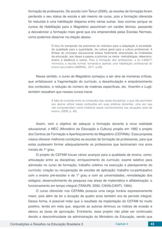 Contradições e Desafios na Educação Brasileira 3 Capítulo 4 43
formação de professores. De acordo com Tanuri (2000), as escolas de formação foram
perdendo o seu status de escola e até mesmo de curso, pois a formação oferecida
foi reduzida à uma habilitação dispersa entre várias outras. Isso ocorreu porque os
cursos de Habilitação para o Magistério assumiram um caráter técnico, passando
a desvalorizar a formação mais geral que era empreendida pelas Escolas Normais,
como podemos observar na citação abaixo.
O foco foi transposto da autonomia do indivíduo para a adaptação à sociedade;
da qualidade para a quantidade; da cultura geral para a cultura profissional. A
ênfase do processo educacional estava fortemente direcionada às finalidades
da educação, aos ideais e passou a priorizar os meios: metodologias, teleensino,
ensino à distância e outros. Para a formação dos professores, a lei 5.692/71
minimizou a escola normal, tornando-a apenas uma habilitação profissional do
ensino secundário (AMARAL, 2011, p.09).
Nesse sentido, o curso de Magistério começou a ser alvo de inúmeras críticas,
que enfatizavam a fragmentação do currículo, a desarticulação e empobrecimento
dos conteúdos, a redução do número de matérias específicas, etc. Vicentini e Lugli,
também ressaltam que nesses cursos havia:
A falta de conexão entre os conteúdos das várias disciplinas, o que não permitiam
aos alunos utilizar esses conteúdos em suas práticas docentes, uma vez que
não compreendiam como mobilizar esses conhecimentos nas situações reais de
ensino. (2009, p. 49).
Assim, com o objetivo de adequar a formação docente à nova realidade
educacional, o MEC (Ministério da Educação e Cultura) propôs em 1982 o projeto
dos Centros de Formação e Aperfeiçoamento do Magistério (CEFAMs). Essa proposta
visava oferecer melhores condições as escolas de formação de professores, para que
estas pudessem formar adequadamente os professores que lecionariam nos anos
iniciais do 1º grau.
O projeto do CEFAM trouxe vários avanços para a qualidade de ensino, como:
articulação entre as disciplinas; enriquecimento do currículo; exame seletivo para
admissão no curso de formação; trabalho coletivo na execução e planejamento do
currículo; criação ou recuperação de escolas de aplicação; trabalho co-participativo
com o ensino pré-escolar e de 1º grau e com as universidades; remodelação dos
estágios; desenvolvimento de pesquisa nas áreas de matemática e alfabetização; e
funcionamento em tempo integral (TANURI, 2000, CAVALCANTI, 1994).
O curso oferecido nos CEFAMs possuía uma carga horária expressivamente
maior, pois além de ter a duração de quatro anos também era de período integral.
Dessa forma, é possível notar que o resultado da implantação do CEFAM foi muito
positivo, tendo em vista que, segundo as autoras diminuiu os índices de evasão e
elevou as taxas de aprovação. Entretanto, esse projeto não pôde ser continuado
devido a descontinuidade da administração do Ministério da Educação, sendo que
 