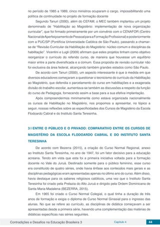 Contradições e Desafios na Educação Brasileira 3 Capítulo 4 44
no período de 1985 a 1989, cinco ministros ocuparam o cargo, impossibilitando uma
política de continuidade no projeto de formação docente
Segundo Tanuri (2000), além do CEFAM, o MEC também implantou um projeto
denominado de “Habilitação ao Magistério: implementação de nova organização
curricular”, que foi firmado primeiramente por um convênio com o CENAFOR (Centro
NacionaldeAperfeiçoamentodePessoalparaaFormaçãoProfissional)eposteriormente
com a PUC/SP (Pontifícia Universidade Católica de São Paulo), passando a chamar-
se de “Revisão Curricular da Habilitação do Magistério: núcleo comum e disciplinas da
habilitação”. Vicentini e Lugli (2009) afirmam que estes projetos tinham como objetivo
reorganizar o currículo do referido curso, de maneira que houvesse um equilíbrio
maior entre a parte diversificada e a comum. Essa proposta de revisão curricular não
foi exclusiva da área federal, alcançando também grandes estados como São Paulo.
De acordo com Tanuri (2000), um aspecto interessante é que à medida em que
diversos educadores começaram a questionar o tecnicismo do currículo da Habilitação
ao Magistério, que defendia o parcelamento do curso em habilitações e a exagerada
divisão do trabalho escolar, aumentava-se também as discussões a respeito da função
do curso de Pedagogia, fornecendo assim a base para a sua efetiva implantação.
Após compreendermos minimamente como estava organizada nacionalmente
os cursos de Habilitação no Magistério, nos propomos a apresentar, no tópico a
seguir, nossas reflexões sobre as especificidades dos Cursos de Magistério da Escola
Flodoardo Cabral e do Instituto Santa Teresinha.
3 | 	ENTRE O PÚBLICO E O PRIVADO: COMPARATIVO ENTRE OS CURSOS DE
MAGISTÉRIO DA ESCOLA FLODOARDO CABRAL E DO INSTITUTO SANTA
TERESINHA
De acordo com Bezerra (2015), a criação do Curso Normal Regional, anexo
ao Instituto Santa Teresinha, no ano de 1947, foi um fator decisivo para a educação
acreana. Tendo em vista que esta foi a primeira iniciativa voltada para a formação
docente no Vale do Juruá. Destinado somente para o público feminino, esse curso
era constituído de quatro séries, onde havia ênfase aos conteúdos mais gerais e as
disciplinas pedagógicas eram apresentadas apenas no último ano do curso.Além disso,
havia destaque para os saberes religiosos católicos, uma vez que o Instituto Santa
Teresinha foi criado pela Prelazia do Alto Juruá e dirigido pela Ordem Dominicana de
Santa Maria Madalena (BEZERRA, 2015).
Em 1965 foi criado o Curso Normal Colegial, o qual tinha a duração de três
anos de formação e exigia o diploma de Curso Normal Ginasial para o ingresso das
alunas. No que se refere ao currículo, as disciplinas de didática começavam a ser
apresentadas desde a primeira série, havendo uma complementação das matérias de
didáticas específicas nas séries seguintes.
 