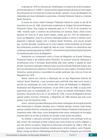 Contradições e Desafios na Educação Brasileira 3 Capítulo 4 45
A década de 1970 foi marcada por modificações no sistema de ensino brasileiro,
promovidaspelaLein.5.692/71.Essastransformaçõestambémalcançaramaformação
de professores do município de Cruzeiro do Sul/Ac, quando o Curso de Magistério foi
implantado em duas instituições cruzeirenses, a Escola Flodoardo Cabral e o Instituto
Santa Teresinha.
A escola de ensino médio Professor Flodoardo Cabral foi criada no dia 26 de
novembro do ano de 1965, denominado incialmente de Colégio Comercial Professor
Flodoardo Cabral. Sua criação foi amparada pela Lei nº 44 de 22 de novembro de
1965. Visando suprir a carência de profissionais em diversas áreas, vários cursos
técnicos em nível de 2º grau foram criados, sendo que em 1974 foi implantado o
Curso de Magistério. Esta foi a primeira instituição pública a ofertar o referido curso,
passando a disputar espaço com o Instituto Santa Teresinha, uma escola privada
que, durante décadas, constituiu-se no único espaço institucionalizado de formação
dos professores primários da região do Vale do Juruá. Também em decorrência das
mudanças ocasionadas pela Lei 5.692/71, a Escola Normal do Instituto Santa Teresinha
foi substituída pelo Curso de Magistério.
Realizando um comparativo entre o Curso de Magistério da Escola Professor
Flodoardo Cabral e do Instituto Santa Teresinha, foi possível observar diferenças e
semelhanças entre a formação desenvolvida pelo setor público e aquela do setor
privado. A primeira instituição a oferecer esse curso foi a Escola Flodoardo Cabral, que
teve sua primeira turma aberta em 1974 e pertencia ao setor público. O Instituto Santa
Teresinha, escola primária e secundária de caráter particular, deu início ao Curso de
Magistério em 1978.
Nesse mesmo ano ocorreu a elaboração de um dos Regimentos Internos do
Instituto Santa Teresinha, o que corrobora para confirmar esta data como sendo o
período de substituição do curso normal pelo Curso de Habilitação no Magistério.
Analisamos dois Regimentos Escolares, um de 1978 e outro de 1996, os quais eram
específicos para as modalidades de 1° e 2° graus do Instituto Orfanológico Santa
Teresinha. De acordo com o art. 2° da versão de 1978, o Curso de Magistério atendia
apenas público feminino. Entretanto, o Regimento de 1996 destaca que este curso
passou a ser de frequência mista.
Assim, uma das grandes diferenças entre essas instituições de formação docente
está relacionada à clientela atendida, pois o Instituto atendeu durante muito tempo
apenas o público feminino, enquanto que a Escola Professor Flodoardo Cabral possuía
frequência mista. Além disso, outra divergência entre essas instituições de formação
docente refere-se ao fato do Instituto ser privado e esta escola ser pública.
Ao analisar a estrutura curricular é possível encontrar outra distinção entre os
dois cursos. Na instituição privada notamos que havia ênfase no ensino religioso, o
que não ocorria na pública. Segundo as estruturas curriculares de 1988 e 1992, por
exemplo, haviam diversas disciplinas voltadas para o ensino católico, como: Religião,
Missa, Liturgia da Missa e Metodologia do Ensino Religioso. Enquanto que na Escola
 