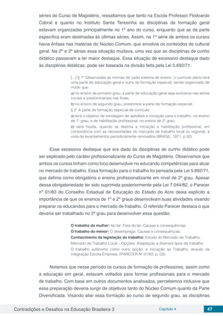 Contradições e Desafios na Educação Brasileira 3 Capítulo 4 47
séries do Curso de Magistério, ressaltamos que tanto na Escola Professor Flodoardo
Cabral e quanto no Instituto Santa Teresinha as disciplinas da formação geral
estavam organizadas principalmente no 1º ano do curso, enquanto que as da parte
específica eram destinadas às últimas séries. Assim, na 1ª série de ambos os cursos
havia ênfase nas matérias do Núcleo Comum, que envolvia os conteúdos de cultural
geral. Na 2ª e 3ª séries essa situação mudava, uma vez que as disciplinas de cunho
didático passavam a ter maior destaque. Essa situação de excessivo destaque dado
às disciplinas didáticas, pode ser baseada na divisão feita pela Lei 5.692/71:
[...] § 1º Observadas as normas de cada sistema de ensino, o currículo pleno terá
uma parte de educação geral e outra de formação especial, sendo organizado de
modo que:
a) no ensino de primeiro grau, a parte de educação geral seja exclusiva nas séries
iniciais e predominantes nas finais;
b) no ensino de segundo grau, predomine a parte de formação especial.
§ 2º A parte de formação especial de currículo:
a) terá o objetivo de sondagem de aptidões e iniciação para o trabalho, no ensino
de 1º grau, e de habilitação profissional, no ensino de 2º grau;
b) será fixada, quando se destina a iniciação e habilitação profissional, em
consonância com as necessidades do mercado de trabalho local ou regional, à
vista de levantamentos periodicamente renovados (BRASIL, 1971, p.02).
Esse excessivo destaque que era dado às disciplinas de cunho didático pode
ser explicado pelo caráter profissionalizante do Curso de Magistério. Observamos que
ambos os cursos tinham como foco desenvolver no educando competências para atuar
no mercado de trabalho. Essa formação para o trabalho foi pensada pela Lei 5.692/71,
que definia como obrigatório o ensino profissionalizante em nível de 2º grau. Apesar
dessa obrigatoriedade ter sido suprimida posteriormente pela Lei 7.044/82, o Parecer
nº 01/83 do Conselho Estadual de Educação do Estado do Acre deixa explícito a
importância de que os ensinos de 1º e 2º graus desenvolvam suas atividades visando
preparar os educandos para o mercado de trabalho. O referido Parecer destaca o que
deveria ser trabalhado no 2º grau para desenvolver essa questão:
O trabalho da mulher: No lar; Fora do lar; Causas e consequências.
O trabalho do menor: O desemprego; Causas e consequências.
Conhecimento da legislação do trabalho: Estudo do Mercado de Trabalho;
Mercado de Trabalho Local – Opções; Adaptação a diversos tipos de trabalho;
O trabalho autônomo como outra opção; e Iniciação ao Trabalho, através da
integração Escola-Empresa. (PARECER Nº 01/83, p. 03).
Notamos que nesse período os cursos de formação de professores, assim como
a educação em geral, estavam voltados para formar profissionais para o mercado
de trabalho. Com base em outros documentos analisados, percebemos inclusive que
essa preparação deveria surgir de objetivos tanto do Núcleo Comum quanto da Parte
Diversificada. Visando aliar essa formação ao curso de segundo grau, as disciplinas
 