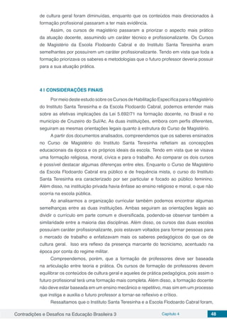 Contradições e Desafios na Educação Brasileira 3 Capítulo 4 48
de cultura geral foram diminuídas, enquanto que os conteúdos mais direcionados à
formação profissional passaram a ter mais evidência.
Assim, os cursos de magistério passaram a priorizar o aspecto mais prático
da atuação docente, assumindo um caráter técnico e profissionalizante. Os Cursos
de Magistério da Escola Flodoardo Cabral e do Instituto Santa Teresinha eram
semelhantes por possuírem um caráter profissionalizante. Tendo em vista que toda a
formação priorizava os saberes e metodologias que o futuro professor deveria possuir
para a sua atuação prática.
4 | 	CONSIDERAÇÕES FINAIS
Por meio deste estudo sobre os Cursos de Habilitação Específica para o Magistério
do Instituto Santa Teresinha e da Escola Flodoardo Cabral, podemos entender mais
sobre as efetivas implicações da Lei 5.692/71 na formação docente, no Brasil e no
município de Cruzeiro do Sul/Ac. As duas instituições, embora com perfis diferentes,
seguiram as mesmas orientações legais quanto à estrutura do Curso de Magistério.
A partir dos documentos analisados, compreendemos que os saberes ensinados
no Curso de Magistério do Instituto Santa Teresinha refletiam as concepções
educacionais da época e os próprios ideais da escola. Tendo em vista que se visava
uma formação religiosa, moral, cívica e para o trabalho. Ao comparar os dois cursos
é possível destacar algumas diferenças entre eles. Enquanto o Curso de Magistério
da Escola Flodoardo Cabral era público e de frequência mista, o curso do Instituto
Santa Teresinha era caracterizado por ser particular e focado ao público feminino.
Além disso, na instituição privada havia ênfase ao ensino religioso e moral, o que não
ocorria na escola pública.
Ao analisarmos a organização curricular também podemos encontrar algumas
semelhanças entre as duas instituições. Ambas seguiram as orientações legais ao
dividir o currículo em parte comum e diversificada, podendo-se observar também a
similaridade entre a maioria das disciplinas. Além disso, os cursos das duas escolas
possuíam caráter profissionalizante, pois estavam voltados para formar pessoas para
o mercado de trabalho e enfatizavam mais os saberes pedagógicos do que os de
cultura geral. Isso era reflexo da presença marcante do tecnicismo, acentuado na
época por conta do regime militar.
Compreendemos, porém, que a formação de professores deve ser baseada
na articulação entre teoria e prática. Os cursos de formação de professores devem
equilibrar os conteúdos de cultura geral e aqueles de prática pedagógica, pois assim o
futuro profissional terá uma formação mais completa. Além disso, a formação docente
não deve estar baseada em um ensino mecânico e repetitivo, mas sim em um processo
que instiga e auxilia o futuro professor a tornar-se reflexivo e crítico.
Ressaltamos que o Instituto Santa Teresinha e a Escola Flodoardo Cabral foram,
 