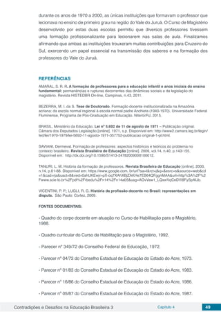 Contradições e Desafios na Educação Brasileira 3 Capítulo 4 49
durante os anos de 1970 a 2000, as únicas instituições que formavam o professor que
lecionava no ensino de primeiro grau na região do Vale do Juruá. O Curso de Magistério
desenvolvido por estas duas escolas permitiu que diversos professores tivessem
uma formação profissionalizante para lecionarem nas salas de aula. Finalizamos
afirmando que ambas as instituições trouxeram muitas contribuições para Cruzeiro do
Sul, exercendo um papel essencial na transmissão dos saberes e na formação dos
professores do Vale do Juruá.
REFERÊNCIAS
AMARAL, S. R. R. A formação de professores para a educação infantil e anos iniciais do ensino
fundamental: permanências e rupturas decorrentes das dinâmicas sociais e da legislação do
magistério. Revista HISTEDBR On-line, Campinas, n.43, 2011.
BEZERRA, M. I. da S. Tese de Doutorado. Formação docente institucionalizada na Amazônia
acriana: da escola normal regional à escola normal padre Anchieta (1940-1970). Universidade Federal
Fluminense, Programa de Pós-Graduação em Educação. Niterói/RJ, 2015.
BRASIL. Ministério da Educação. Lei nº 5.692 de 11 de agosto de 1971 – Publicação original.
Câmara dos Deputados Legislação [online]. 1971, s.p. Disponível em: http://www2.camara.leg.br/legin/
fed/lei/1970-1979/lei-5692-11-agosto-1971-357752-publicacao original-1-pl.html.
SAVIANI, Dermeval. Formação de professores: aspectos históricos e teóricos do problema no
contexto brasileiro. Revista Brasileira de Educação [online]. 2009, vol.14, n.40, p.143-155.
Disponível em: http://dx.doi.org/10.1590/S1413-24782009000100012.
TANURI, L. M. História da formação de professores. Revista Brasileira de Educação [online]. 2000,
n.14, p.61-88. Disponível em: https://www.google.com. br/url?sa=t&rct=j&q=&esrc=s&source=web&cd
=1&cad=rja&uact=8&ved=0ahUKEwjn-pX-oq7XAhXBjZAKHe7EB64QFggnMAA&url=http%3A%2F%2
Fwww.scie lo.br%2Fpdf%2Frbedu%2Fn14%2Fn14a05&usg=AOvVaw1_LQxwVqCeDVi8FySpAfJb.
VICENTINI, P. P.; LUGLI, R. G. História da profissão docente no Brasil: representações em
disputa. São Paulo: Cortez, 2009.
FONTES DOCUMENTAIS:
- Quadro do corpo docente em atuação no Curso de Habilitação para o Magistério,
1988.
- Quadro curricular do Curso de Habilitação para o Magistério, 1992.
- Parecer nº 349/72 do Conselho Federal de Educação, 1972.
- Parecer nº 04/73 do Conselho Estadual de Educação do Estado do Acre, 1973.
- Parecer nº 01/83 do Conselho Estadual de Educação do Estado do Acre, 1983.
- Parecer nº 16/86 do Conselho Estadual de Educação do Estado do Acre, 1986.
- Parecer nº 05/87 do Conselho Estadual de Educação do Estado do Acre, 1987.
 