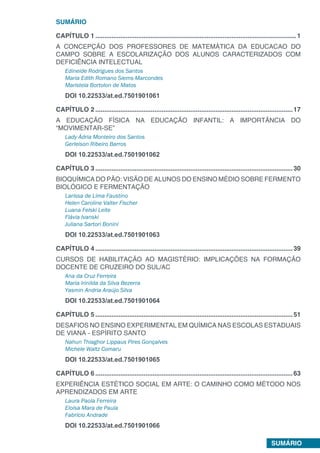 SUMÁRIO
SUMÁRIO
CAPÍTULO 1.................................................................................................................1
A CONCEPÇÃO DOS PROFESSORES DE MATEMÁTICA DA EDUCACAO DO
CAMPO SOBRE A ESCOLARIZAÇÃO DOS ALUNOS CARACTERIZADOS COM
DEFICIÊNCIA INTELECTUAL
Edineide Rodrigues dos Santos
Maria Edith Romano Siems-Marcondes
Maristela Bortolon de Matos
DOI 10.22533/at.ed.7501901061
CAPÍTULO 2...............................................................................................................17
A EDUCAÇÃO FÍSICA NA EDUCAÇÃO INFANTIL: A IMPORTÂNCIA DO
“MOVIMENTAR-SE”
Lady Ádria Monteiro dos Santos
Gerleison Ribeiro Barros
DOI 10.22533/at.ed.7501901062
CAPÍTULO 3...............................................................................................................30
BIOQUÍMICA DO PÃO: VISÃO DE ALUNOS DO ENSINO MÉDIO SOBRE FERMENTO
BIOLÓGICO E FERMENTAÇÃO
Larissa de Lima Faustino
Helen Caroline Valter Fischer
Luana Felski Leite
Flávia Ivanski
Juliana Sartori Bonini
DOI 10.22533/at.ed.7501901063
CAPÍTULO 4...............................................................................................................39
CURSOS DE HABILITAÇÃO AO MAGISTÉRIO: IMPLICAÇÕES NA FORMAÇÃO
DOCENTE DE CRUZEIRO DO SUL/AC
Ana da Cruz Ferreira
Maria Irinilda da Silva Bezerra
Yasmin Andria Araújo Silva
DOI 10.22533/at.ed.7501901064
CAPÍTULO 5...............................................................................................................51
DESAFIOS NO ENSINO EXPERIMENTAL EM QUÍMICA NAS ESCOLAS ESTADUAIS
DE VIANA - ESPÍRITO SANTO
Nahun Thiaghor Lippaus Pires Gonçalves
Michele Waltz Comaru
DOI 10.22533/at.ed.7501901065
CAPÍTULO 6...............................................................................................................63
EXPERIÊNCIA ESTÉTICO SOCIAL EM ARTE: O CAMINHO COMO MÉTODO NOS
APRENDIZADOS EM ARTE
Laura Paola Ferreira
Eloisa Mara de Paula
Fabrício Andrade
DOI 10.22533/at.ed.7501901066
 