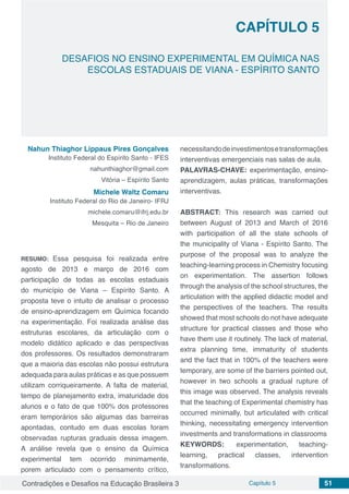 Contradições e Desafios na Educação Brasileira 3 Capítulo 5 51
DESAFIOS NO ENSINO EXPERIMENTAL EM QUÍMICA NAS
ESCOLAS ESTADUAIS DE VIANA - ESPÍRITO SANTO
CAPÍTULO 5
doi
Nahun Thiaghor Lippaus Pires Gonçalves
Instituto Federal do Espírito Santo - IFES
nahunthiaghor@gmail.com
Vitória – Espírito Santo
Michele Waltz Comaru
Instituto Federal do Rio de Janeiro- IFRJ
michele.comaru@ifrj.edu.br
Mesquita – Rio de Janeiro
RESUMO: Essa pesquisa foi realizada entre
agosto de 2013 e março de 2016 com
participação de todas as escolas estaduais
do município de Viana – Espírito Santo. A
proposta teve o intuito de analisar o processo
de ensino-aprendizagem em Química focando
na experimentação. Foi realizada análise das
estruturas escolares, da articulação com o
modelo didático aplicado e das perspectivas
dos professores. Os resultados demonstraram
que a maioria das escolas não possui estrutura
adequada para aulas práticas e as que possuem
utilizam corriqueiramente. A falta de material,
tempo de planejamento extra, imaturidade dos
alunos e o fato de que 100% dos professores
eram temporários são algumas das barreiras
apontadas, contudo em duas escolas foram
observadas rupturas graduais dessa imagem.
A análise revela que o ensino da Química
experimental tem ocorrido minimamente,
porem articulado com o pensamento crítico,
necessitandodeinvestimentosetransformações
interventivas emergenciais nas salas de aula.
PALAVRAS-CHAVE: experimentação, ensino-
aprendizagem, aulas práticas, transformações
interventivas.
ABSTRACT: This research was carried out
between August of 2013 and March of 2016
with participation of all the state schools of
the municipality of Viana - Espírito Santo. The
purpose of the proposal was to analyze the
teaching-learning process in Chemistry focusing
on experimentation. The assertion follows
through the analysis of the school structures, the
articulation with the applied didactic model and
the perspectives of the teachers. The results
showed that most schools do not have adequate
structure for practical classes and those who
have them use it routinely. The lack of material,
extra planning time, immaturity of students
and the fact that in 100% of the teachers were
temporary, are some of the barriers pointed out,
however in two schools a gradual rupture of
this image was observed. The analysis reveals
that the teaching of Experimental chemistry has
occurred minimally, but articulated with critical
thinking, necessitating emergency intervention
investments and transformations in classrooms
KEYWORDS: experimentation, teaching-
learning, practical classes, intervention
transformations.
 