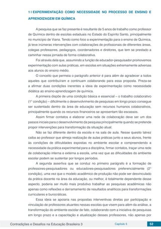 Contradições e Desafios na Educação Brasileira 3 Capítulo 5 52
1 | 	EXPERIMENTAÇÃO COMO NECESSIDADE NO PROCESSO DE ENSINO E
APRENDIZAGEM EM QUÍMICA
A pesquisa que se faz presente é resultante de 5 anos de trabalho como professor
de Química dentro de escolas estaduais no Estado do Espírito Santo, principalmente
no município de Viana. Tendo como foco a experimentação para o ensino de Química,
já teve inúmeras intervenções com colaborações de profissionais de diferentes áreas,
colegas professores, pedagogos, coordenadores e diretores, que tem se prestado a
caminhar nessa jornada de forma colaborativa.
Foi através dela que, assumindo a função de educador-pesquisador promovemos
experimentação com aulas práticas, em escolas em situações extremamente adversas
aos alunos do ensino médio.
O conceito que permeia o parágrafo anterior é para além de agradecer a todos
aqueles que contribuíram e continuam colaborando para essa proposta. Preza-se
a afirmar duas condições inerentes a ideia de experimentação como necessidade
didática ao ensino-aprendizagem de química.
A primeira dispõe de uma condição básica e essencial – o trabalho colaborativo
(1° condição) – dificilmente o desenvolvimento de pesquisas em longo prazo consegue
ser sustentado dentro da área de educação sem recursos humanos colaborativos,
principalmente quando os recursos financeiros se apresentam tão escassos.
Assim firmar contatos e elaborar uma rede de colaboração deve ser um dos
passos iniciais para o desenvolvimento da pesquisa principalmente quando se pretende
propor intervenções para transformação da situação atual.
Não se faz diferente dentro da escola e na sala de aula. Nesse quesito talvez
caiba ao professor que almeja realização de aulas práticas junto a seus alunos, frente
às condições de dificuldades expostas no ambiente escolar e compreendendo a
necessidade da prática experimental para a disciplina, firmar contatos, traçar uma rede
de colaboração interna e externa a escola, uma vez que as dificuldades do ambiente
escolar podem se sustentar por longos períodos.
A segunda assertiva que se conduz no primeiro parágrafo é a formação de
professores-pesquisadores ou educadores-pesquisadores preferencialmente (2°
condição), uma vez que o modelo acadêmico de produção não pode ser desvinculado
da prática docente na área da educação, ou melhor, é totalmente dependente desse
aspecto, poderia ser muito mais produtivo trabalhar as pesquisas acadêmicas não
apenas como reflexões e derramamento de resultados analíticos para transformações
curriculares e burocráticas.
Essa ideia se apoiaria nas propostas interventivas diretas por participação e
vinculação de professores atuantes nessas escolas que visem para além da análise, a
transformação do ambiente escolar de fato, colaborando com a iniciativa de pesquisas
em longo prazo e a capacitação e atualização desses professores, não apenas por
 