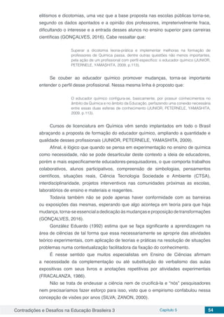 Contradições e Desafios na Educação Brasileira 3 Capítulo 5 54
elitismos e dicotomias, uma vez que a base proposta nas escolas públicas torna-se,
segundo os dados apontados e a opinião dos professores, impreterivelmente fraca,
dificultando o interesse e a entrada desses alunos no ensino superior para carreiras
científicas (GONÇALVES, 2016). Cabe ressaltar que:
Superar a dicotomia teoria-prática e implementar melhoras na formação de
professores de Química passa, dentre outras questões não menos importantes,
pela ação de um profissional com perfil específico: o educador químico (JUNIOR,
PETERNELE, YAMASHITA, 2009, p.113).
Se couber ao educador químico promover mudanças, torna-se importante
entender o perfil desse profissional. Nessa mesma linha é proposto que:
O educador químico configura-se, basicamente, por possuir conhecimentos no
âmbito da Química e no âmbito da Educação, perfazendo uma conexão necessária
entre essas duas esferas de conhecimento (JUNIOR, PETERNELE, YAMASHITA,
2009, p.113).
Cursos de licenciatura em Química vêm sendo implantados em todo o Brasil
abraçando a proposta de formação do educador químico, ampliando a quantidade e
qualidade desses profissionais (JUNIOR, PETERNELE, YAMASHITA, 2009).
Afinal, é lógico que quando se pensa em experimentação no ensino de química
como necessidade, não se pode desarticular deste contexto a ideia de educadores,
porém e mais especificamente educadores-pesquisadores, o que comporta trabalhos
colaborativos, alunos participativos, compreensão de simbologias, pensamentos
científicos, situações reais, Ciência Tecnologia Sociedade e Ambiente (CTSA),
interdisciplinaridade, projetos interventivos nas comunidades próximas as escolas,
laboratórios de ensino e materiais e reagentes.
Todavia também não se pode apenas haver conformidade com as barreiras
ou exposições das mesmas, esperando que algo aconteça em teoria para que haja
mudança,torna-seessencialadedicaçãoàsmudançaseproposiçãodetransformações
(GONÇALVES, 2016).
González Eduardo (1992) estima que se faça significante a aprendizagem na
área de ciências de tal forma que essa necessariamente se aproprie das atividades
teórico experimentais, com aplicação de teorias e práticas na resolução de situações
problemas numa contextualização facilitadora da fixação do conhecimento.
É nesse sentido que muitos especialistas em Ensino de Ciências afirmam
a necessidade da complementação ou até substituição do verbalismo das aulas
expositivas com seus livros e anotações repetitivas por atividades experimentais
(FRACALANZA, 1986).
Não se trata de endeusar a ciência nem de crucificá-la e “nós” pesquisadores
nem precisaríamos fazer esforço para isso, visto que o empirismo confabulou nessa
concepção de visões por anos (SILVA; ZANON, 2000).
 