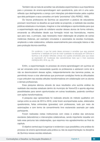 Contradições e Desafios na Educação Brasileira 3 Capítulo 5 55
Também não se trata de acreditar nas atividades experimentais e sua importância
para o processo de ensino-aprendizagem sem questioná-la, pois sim é uma auto-
reflexão que desfragmenta a crença com intenções pré-determinadas pelos sujeitos
que dela participam e seus conceitos um tanto “provisórios” (GIL-PEREZ, 1993).
Os futuros professores de Química ao assumirem a postura de educadores
precisam reconhecer os desafios ao qual estão se propondo, a realidade das escolas
públicas estaduais e municipais, imaginar e criar estratégias e oportunidades para que
a experimentação seja parte do cotidiano escolar desses alunos de forma rotineira,
encarando as dificuldades desde sua formação inicial nas licenciaturas, mesmo
que para isso, a princípio, seja necessária maior elaboração de projetos de outras
instâncias (federais, por exemplo) vinculados e associados às escolas municipais,
ampliando a rede colaborativa, voltados essencialmente para educação básica e não
para produção técnico-científica.
Em evidência, o que faz parte desse processo é acreditar que seja possível
transformar a realidade em prol de maior qualidade na educação em Ciências e
Química e de ampliar reflexões críticas nos sujeitos envolvidos para que essas
se expressem em mudanças das características reais que o meio expressa
(GONÇALVES, 2016, pg. 33).
Enfim, a experimentação no processo de ensino-aprendizagem em química só
vai ser encarada como necessidade quando os professores a adotarem como tal e
não se desvincularem dessas ações, independentemente das barreiras postas, se
permitindo inovar e criar alternativas que promovam condições frente às dificuldades
e que articulem nas escolas atitudes transformadoras em colaboração com os alunos
e demais profissionais.
Essa pesquisa elencou através de seus resultados uma sucinta análise da
realidade das escolas estaduais dentro do município de Viana-ES e aponta algumas
possibilidades para serem oportunizadas em outras localidades, podendo contribuir
com ações transformadoras.
A pesquisa aqui apresentada foi realizada através do método qualitativo em
campo entre os anos de 2013 e 2016, onde foram acompanhadas aulas, elaborados
questionários, feitas entrevistas (gravadas) com professores, tudo por meio de
autorizações e com termo de consentimento livre esclarecido assinado por cada
participante.
Foram realizadas visitas institucionais com vistas à análise das estruturas
escolares (laboratórios) e intervenções colaborativas, sendo importante ressaltar em
todo esse percurso tais colaborações, que expomos nos agradecimentos ao final do
capítulo.
O objetivo central aqui é organizar e evidenciar o que possibilitou uma análise do
processo de ensino-aprendizado pela prática ou não da experimentação na disciplina
de Química nessas escolas estaduais.
 