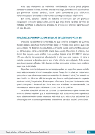 Contradições e Desafios na Educação Brasileira 3 Capítulo 5 56
Para isso elencamos os elementos considerados cruciais pelos próprios
professores dessas escolas, tecendo, através do diálogo, considerações colaborativas
que permitiram elucidar barreiras, assim como confrontá-las para oportunizar
transformações no ambiente escolar numa segunda possibilidade interventiva.
Em suma, estamos falando do trabalho desenvolvido por um professor
pesquisador (educador-pesquisador), aquele que atrela teoria e prática por meio de
métodos científicos e articula essa proposta no processo de ensino e aprendizagem
em sala de aula.
2 | 	QUÍMICA EXPERIMENTAL NAS ESCOLAS ESTADUAIS DE VIANA-ES
O quadro representativo da realidade, no que se refere à disciplina de Química,
das seis escolas estaduais de ensino médio pode ser iniciado pelos gráficos que serão
apresentados no decorrer dos resultados, entretanto outros apontamentos precisam
ser considerados para compreensão ampla da pesquisa. O primeiro é o fato de que
dentro das escolas, numa análise representativa desses anos (2013-2016) apenas
12% dos alunos demonstraram abertamente o interesse pela matéria, no geral a
maioria considera a disciplina como algo chato, difícil e sem utilidade. Entre esses
que desenvolveram afeição, 95% tiveram contato com aulas práticas num cotidiano
recorrente e planejado.
Outro fato importante é que em uma dessas escolas, em específico aquela onde foi
promovido o maior número de intervenções, agora, 3 anos depois, pôde ser comprovado
que o número de alunos que adentrou ao ensino técnico em instituições federais na
área de ciências, Química e Biotecnologia, e na área da saúde (incluso ensino superior
público e instituições privadas), Enfermagem e Farmácia, é surpreendentemente maior
quando comparado às demais escolas e às turmas anteriores na mesma escola, que
não tiveram a mesma oportunidade de contato com aulas práticas.
Os dados coletados através de contatos por questionários e pela internet com
esses ex-alunos sugerem que a experimentação nas aulas de Química oportuniza
maior desenvolvimento desse interesse. Até então 82% dos alunos declararam que
a motivação com as aulas experimentais foi essencial para sua escolha profissional.
 