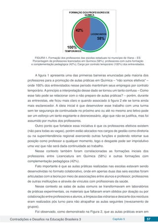 Contradições e Desafios na Educação Brasileira 3 Capítulo 5 57
FIGURA 1. Formação dos professores das escolas estaduais no município de Viana – ES:
Porcentagem de professores licenciados em Química (58%); professores com outra formação
e complementação pedagógica (42%); Cargo por contrato temporário (100%) dos entrevistados.
A figura 1 apresenta uma das primeiras barreiras enunciadas pela maioria dos
professores para a promoção de aulas práticas em Química – “não somos efetivos” –
onde 100% dos entrevistados nesse período mantinham seus empregos por contrato
temporário. A princípio a interpretação desse dado se tornou um tanto confusa – Como
esse fato pode se relacionar com o não preparo de aulas práticas? – porém, durante
as entrevistas, ele ficou mais claro e quando associado à figura 2 ele se torna ainda
mais esclarecedor. A ideia inicial é que desenvolver esse trabalho com uma turma
sem ter segurança de continuidade no próximo ano ou até no mesmo ano letivo pode
ser um esforço um tanto esgotante e desnecessário, algo que não se justifica, mas foi
assumido por muitos dos professores.
Outro ponto que fortalece essa iniciativa é que os professores efetivos existem
(não para todas as vagas), porém estão alocados nos cargos de gestão como diretoria
ou na superintendência regional exercendo outras funções e podendo retomar sua
posição como professor a qualquer momento, logo o desgaste pode ser improdutivo
uma vez que não será dada continuidade ao trabalho.
Nesse contexto também foram correlacionadas as formações iniciais dos
professores entre Licenciatura em Química (58%) e outras formações com
complementação pedagógica (42%).
Fato importante é que as aulas práticas realizadas nas escolas estavam sendo
desenvolvidas no formato colaborativo, onde em apenas duas das seis escolas foram
articuladas com a teoria por meio de associações entre alunos e professor, professores
de outras instituições e através de vínculos com profissionais da saúde.
Nesse contexto as salas de aulas comuns se transformavam em laboratórios
de práticas experimentais, os materiais que faltavam eram obtidos por doação ou por
colaboração entre professores e alunos, a limpeza das vidrarias e descarte dos resíduos
eram realizados pós turno para não atrapalhar as aulas seguintes (revezamento de
grupos).
Foi observado, como demonstrado na Figura 2, que as aulas práticas eram em
 