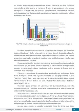 Contradições e Desafios na Educação Brasileira 3 Capítulo 5 58
sua maioria aplicadas por professores que estão a menos de 10 anos trabalhado
na profissão, prioritariamente a menos de 5 anos e que possuem outro vínculo
empregatício, que por todos foi apontado como facilitador da elaboração de aulas
contextualizadas, interdisciplinaridade e práticas motivacionais, incluso aulas práticas
de interesse dos alunos.
FIGURA 2: Relação entre o tempo de profissão, o exercício de outras funções e a realização de
aulas práticas.
Os dados da Figura 2 colaboram com a proposição de analogias que sustentam
a essencialidade do trabalho colaborativo: a formação da rede de colaboração pelos
professores que praticam as atividades experimentais é um dos fatores que suprimem
as barreiras encontradas no ambiente escolar e pode contribuir para um trabalho mais
articulado entre teoria e prática.
Esses dados também permitem correlacionar as concepções dos educadores-
pesquisadores que, em suma, foram aqueles que de fato realizaram aulas práticas e
possuem formação atual, estando trabalhando na área a menos de 5 anos, logo se
confirmam duas condições.
Primeira, a necessidade de capacitação e atualização dos professores dentro
desse município - talvez essa seja uma realidade que se aplique dentro de todo
Estado do Espírito Santo, visto que os cursos de formação/capacitação na área de
ciências tem sido deixado de lado por anos pela Secretaria de Educação do Estado
(GONÇALVES, 2016).
Segunda é que a formação em Licenciatura em Química atual que pode estar
promovendo avanços dentro da temática de experimentação e aulas práticas que
estão refletindo nas salas de aula.
A discussão sobre o trabalho colaborativo pode ser ainda mais ampliada quando
através dos dados coletados em campo é possível afirmar que, tais profissionais estão
em constante participação em eventos da área de pesquisa em educação e dentro de
outras formações ligadas a saúde, possibilitando a formação de contatos colaborativos
e intervenções de projetos desenvolvidos diretamente nas escolas.
Ao que cabe pensar, o educador-pesquisador tenta de forma atual trazer
 