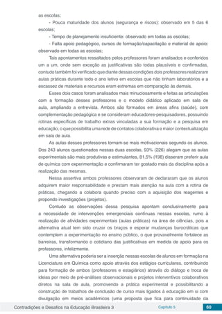 Contradições e Desafios na Educação Brasileira 3 Capítulo 5 60
as escolas;
- Pouca maturidade dos alunos (segurança e riscos): observado em 5 das 6
escolas;
- Tempo de planejamento insuficiente: observado em todas as escolas;
- Falta apoio pedagógico, cursos de formação/capacitação e material de apoio:
observado em todas as escolas;
Tais apontamentos ressaltados pelos professores foram analisados e conferidos
um a um, onde sem exceção as justificativas são todas plausíveis e confirmadas,
contudo também foi verificado que diante dessas condições dois professores realizaram
aulas práticas durante todo o ano letivo em escolas que não tinham laboratórios e a
escassez de materiais e recursos eram extremas em comparação às demais.
Esses dois casos foram analisados mais minuciosamente e feitas as articulações
com a formação desses professores e o modelo didático aplicado em sala de
aula, ampliando a entrevista. Ambos são formados em áreas afins (saúde), com
complementação pedagógica e se consideram educadores-pesquisadores, possuindo
rotinas específicas de trabalho extras vinculadas a sua formação e a pesquisa em
educação, o que possibilita uma rede de contatos colaborativa e maior contextualização
em sala de aula.
As aulas desses professores tornam-se mais motivacionais segundo os alunos.
Dos 243 alunos questionados nessas duas escolas, 93% (226) alegam que as aulas
experimentais são mais produtivas e estimulantes, 81,5% (198) disseram preferir aula
de química com experimentação e confirmaram ter gostado mais da disciplina após a
realização das mesmas.
Nessa assertiva ambos professores observaram de declararam que os alunos
adquirem maior responsabilidade e prestam mais atenção na aula com a rotina de
práticas, chegando a colabora quando preciso com a aquisição dos reagentes e
propondo investigações (projetos).
Contudo as observações dessa pesquisa apontam conclusivamente para
a necessidade de intervenções emergenciais contínuas nessas escolas, rumo à
realização de atividades experimentais (aulas práticas) na área de ciências, pois a
alternativa atual tem sido cruzar os braços e esperar mudanças burocráticas que
contemplem a experimentação no ensino público, o que provavelmente fortalece as
barreiras, transformando o cotidiano das justificativas em medida de apoio para os
professores, infelizmente.
Uma alternativa poderia ser a inserção nessas escolas de alunos em formação na
Licenciatura em Química como apoio através dos estágios curriculares, contribuindo
para formação de ambos (professores e estagiários) através do diálogo e troca de
ideias por meio de pré-análises observacionais e projetos interventivos colaborativos
diretos na sala de aula, promovendo a prática experimental e possibilitando a
construção de trabalhos de conclusão de curso mais ligados à educação em si com
divulgação em meios acadêmicos (uma proposta que fica para continuidade da
 