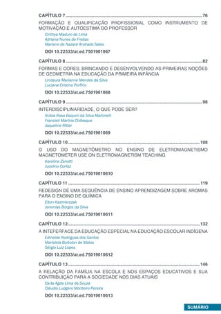 SUMÁRIO
CAPÍTULO 7...............................................................................................................76
FORMAÇÃO E QUALIFICAÇÃO PROFISSIONAL COMO INSTRUMENTO DE
MOTIVAÇÃO E AUTOESTIMA DO PROFESSOR
Cinthya Maduro de Lima
Adriana Nunes de Freitas
Mariene de Nazaré Andrade Sales
DOI 10.22533/at.ed.7501901067
CAPÍTULO 8...............................................................................................................82
FORMAS E CORES: BRINCANDO E DESENVOLVENDO AS PRIMEIRAS NOÇÕES
DE GEOMETRIA NA EDUCAÇÃO DA PRIMEIRA INFÂNCIA
Lindaura Marianne Mendes da Silva
Luciana Cristina Porfírio
DOI 10.22533/at.ed.7501901068
CAPÍTULO 9...............................................................................................................98
INTERDISCIPLINARIDADE, O QUE PODE SER?
Núbia Rosa Baquini da Silva Martinelli
Francieli Martins Chibiaque
Jaqueline Ritter
DOI 10.22533/at.ed.7501901069
CAPÍTULO 10...........................................................................................................108
O USO DO MAGNETÔMETRO NO ENSINO DE ELETROMAGNETISMO
MAGNETOMETER USE ON ELETROMAGNETISM TEACHING
Karoline Zanetti
Jucelino Cortez
DOI 10.22533/at.ed.75019010610
CAPÍTULO 11........................................................................................................... 119
REDESIGN DE UMA SEQUÊNCIA DE ENSINO APRENDIZAGEM SOBRE AROMAS
PARA O ENSINO DE QUÍMICA
Elton Kazmierczak
Jeremias Borges da Silva
DOI 10.22533/at.ed.75019010611
CAPÍTULO 12...........................................................................................................132
A INTEFERFACE DA EDUCAÇÃO ESPECIAL NA EDUCAÇÃO ESCOLAR INDÍGENA
Edineide Rodrigues dos Santos
Maristela Bortolon de Matos
Sérgio Luiz Lopes
DOI 10.22533/at.ed.75019010612
CAPÍTULO 13...........................................................................................................146
A RELAÇÃO DA FAMÍLIA NA ESCOLA E NOS ESPAÇOS EDUCATIVOS E SUA
CONTRIBUIÇÃO PARA A SOCIEDADE NOS DIAS ATUAIS
Carla Agda Lima de Souza
Cláudio Ludgero Monteiro Pereira
DOI 10.22533/at.ed.75019010613
 