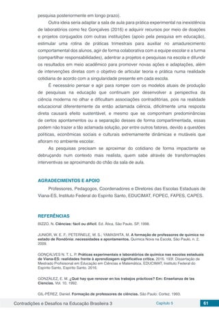 Contradições e Desafios na Educação Brasileira 3 Capítulo 5 61
pesquisa posteriormente em longo prazo).
Outra ideia seria adaptar a sala de aula para prática experimental na inexistência
de laboratórios como fez Gonçalves (2016) e adquirir recursos por meio de doações
e projetos conjugados com outras instituições (apoio pela pesquisa em educação),
estimular uma rotina de práticas trimestrais para auxiliar no amadurecimento
comportamental dos alunos, agir de forma colaborativa com a equipe escolar e a turma
(compartilhar responsabilidades), adentrar a projetos e pesquisas na escola e difundir
os resultados em meio acadêmico para promover novas ações e adaptações, além
de intervenções diretas com o objetivo de articular teoria e prática numa realidade
cotidiana de acordo com a singularidade presente em cada escola.
É necessário pensar e agir para romper com os modelos atuais de produção
de pesquisas na educação que continuam por desenvolver a perspectiva da
ciência moderna no olhar e dificultam associações contraditórias, pois na realidade
educacional diferentemente da então aclamada ciência, dificilmente uma resposta
direta causará efeito sustentável, e mesmo que se componham predominâncias
de certos apontamentos ou a separação desses de forma compartimentada, essas
podem não trazer a tão aclamada solução, por entre outros fatores, devido a questões
políticas, econômicas sociais e culturais extremamente dinâmicas e mutáveis que
afloram no ambiente escolar.
As pesquisas precisam se aproximar do cotidiano de forma impactante se
debruçando num contexto mais realista, quem sabe através de transformações
interventivas se aproximando do chão da sala de aula.
AGRADECIMENTOS E APOIO
Professores, Pedagogos, Coordenadores e Diretores das Escolas Estaduais de
Viana-ES, Instituto Federal do Espírito Santo, EDUCIMAT, FOPEC, FAPES, CAPES.
REFERÊNCIAS
BIZZO, N. Ciências: fácil ou difícil. Ed. Ática, São Paulo, SP, 1998.
JUNIOR, W. E. F.; PETERNELE, W. S.; YAMASHITA, M. A formação de professores de química no
estado de Rondônia: necessidades e apontamentos. Química Nova na Escola, São Paulo, n. 2,
2009.
GONÇALVES N. T. L. P. Práticas experimentais e laboratórios de química nas escolas estaduais
de Viana-ES: realidades frente à aprendizagem significativa crítica. 2016. 193f. Dissertação de
Mestrado Profisisonal em Educação em Ciências e Matemática, EDUCIMAT, Instituto Federal do
Espírito Santo, Espírito Santo. 2016.
GONZÁLEZ, E. M. ¿Qué hay que renovar en los trabajos prácticos? Em: Enseñanza de las
Ciencias. Vol. 10, 1992.
GIL-PÈREZ, Daniel. Formação de professores de ciências. São Paulo: Cortez, 1993.
 