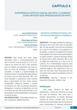 Contradições e Desafios na Educação Brasileira 3 Capítulo 6 63
EXPERIÊNCIA ESTÉTICO SOCIAL EM ARTE: O CAMINHO
COMO MÉTODO NOS APRENDIZADOS EM ARTE
CAPÍTULO 6
doi
Laura Paola Ferreira
e-mail – laurapaola1@yahoo.com.br
UFMG
Eloisa Mara de Paula
e-mail – eloizaarte@gmail.com
Fabrício Andrade
e-mail – fabricioandrade1111@yahoo.com.br
UEMG
RESUMO: Este estudo tem como objeto
discussões sobre o ensino/aprendizado em
Arte no terceiro ciclo de ensino (6°,7°,8° e 9°).
Trata-se do ensino em Arte e dos caminhos
para os métodos na experiência nas aulas de
Arte, no intuito de investigar a formação do
estudante, a criação e a experimentação do
conteúdo artístico na Escola Municipal Josefina
de Sousa Lima em Belo Horizonte, MG. Tem
como propósito a experiência como caminho
para o aprendizado em Arte. Como recurso
metodológico utilizou-se também a revisão
de literatura por meio da pesquisa descritiva,
bibliográfica e empírica. A experiência em arte
é um tema que tem sido muito discutido e tem
desvendado muitas possibilidades de pesquisa
no ensino de Arte.
PALAVRAS-CHAVE: Ensino/Aprendizado em
Arte. Experiência. Método/Caminho.
AESTHETIC EXPERIENCE IN SOCIAL ART:
THE PATH AS A METHOD OF LEARNING IN
ART
ABSTRACT: This paper studied the teaching /
learning of Art on the third cycle of education
(6th, 7th, 8th and 9th). This is the art of teaching
as a way for the method in the experience of
art classes, in order to investigate the formation
of the student, the creation and experimentation
of artistic content in Josefina Municipal School
de Sousa Lima in Belo Horizonte, MG. It has
as object the experience as a way to Art of
Learning. As a methodological resource used
the literature review by descriptive literature and
empirical research. The experience of art is a
topic that has been much discussed and has
unraveled many research possibilities in the art
of teaching.
KEYWORDS: Teaching / learning in art.
Experience. Education. Method / way
INTRODUÇÃO
Este artigo, refere-se ao relato de
experiências, a partir das memórias ao longo
dos anos de docência. Tem como foco o
trabalho desenvolvido na Escola Municipal
Josefina de Sousa Lima/BH- MG. Foi feito
pensando na reconstrução das minhas aulas de
artes, direcionadas ao mestrado profissional.
 
