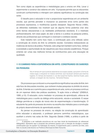 Contradições e Desafios na Educação Brasileira 3 Capítulo 6 64
Tem como objeto as experiências e metodologias para o ensino em Arte. Levar o
experimentar e construir dos saberes em arte.1
A proposta permite que os educandos
construam conhecimentos e interajam com saberes significativos na construção das
aulas.
O desafio para o educador é criar e proporcionar experiências em um ambiente
escolar, que permita perceber e incorporar os possíveis erros como partes dos
processos expressivos, e modificá-los quando desejável. Segundo Nóvoa (1992),
as diferentes realidades nos mostram que de alguma forma podemos criar elos
entre teorias educacionais e as realidades profissionais escolares. E o mestrado
profissionalizante, tem esse papel, de aliar a teoria e a prática na pesquisa prática,
através dos profissionais que conheçam e vivenciam o cotidiano escolar.
Este trabalho tem como foco maior, a contribuição para uma reflexão sobre
a construção do ensino de Arte no ambiente escolar. Considera indissociáveis as
instâncias de teoria e de prática. Portando, este artigo tem também como foco, retribuir
à sociedade a oportunidade de dar sequência aos meus estudos acadêmicos. Porque
entendo ser umas das melhores formas de contribuirmos para uma educação de
qualidade.
1 | 	O CAMINHO PARA A EXPERIÊNCIA EM ARTE: CONSTRUINDO OS SABERES
DA PESQUISA
Há um tempo em que é preciso abandonar as roupas usadas, que já tem a forma do
nosso corpo, e esquecer os nossos caminhos, que nos levam sempre aos mesmos
lugares. É o tempo da travessia: e, se não ousarmos fazê-la, teremos ficado, para
sempre, à margem de nós mesmos. Fernando Pessoa.
Os processos que conduzem a uma experiência significativa nas aulas deArte, tem
sido foco de discussões recentes, que norteiam muitas pesquisas no âmbito do ensino
daArte. Entende-se o caminho para a experiência em arte, como um processo contínuo
de um repensar diário das práticas escolares, “A ação inicia a reflexão” (ZABALA,
1998, p.15). O educador, como mediador no processo de aprendizado, utiliza-se de
metodologias para o auxílio ao diálogo entre educando, escola e sociedade. E nesse
diálogo permite-se a criação de novos elos de experimentação e transformação. O
estudante faz parte do processo de ensino na escolha dos métodos para a construção
do próprio desenvolvimento do aprendizado escolar.
Ao pensar no processo de ensino, na relação da construção do aprendizado
entre educador e educando, o professor percorre caminhos metodológicos, que
auxiliam o ensino nas aulas de Arte. Segundo Zabala (1998), a prática é parte de
1	 A pesquisa a ser realizada encontra-se em sua fase inicial de levantamento do referencial
bibliográfico. Apresento aqui a proposta dos primeiros passos com a intenção de divulgar e receber
contribuições que me ajudem na realização da mesma. O experimento para o caminho em Arte, será
feito na escola onde leciono na Prefeitura Municipal de Belo Horizonte.
 