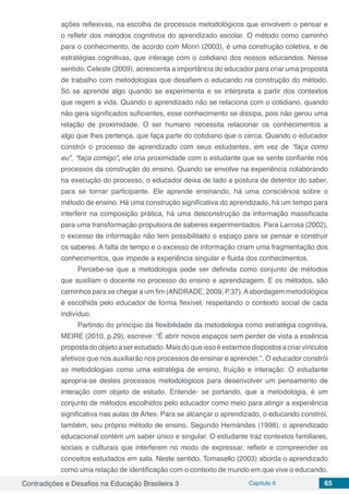Contradições e Desafios na Educação Brasileira 3 Capítulo 6 65
ações reflexivas, na escolha de processos metodológicos que envolvem o pensar e
o refletir dos métodos cognitivos do aprendizado escolar. O método como caminho
para o conhecimento, de acordo com Morin (2003), é uma construção coletiva, e de
estratégias cognitivas, que interage com o cotidiano dos nossos educandos. Nesse
sentido, Celeste (2009), acrescenta a importância do educador para criar uma proposta
de trabalho com metodologias que desafiem o educando na construção do método.
Só se aprende algo quando se experimenta e se interpreta a partir dos contextos
que regem a vida. Quando o aprendizado não se relaciona com o cotidiano, quando
não gera significados suficientes, esse conhecimento se dissipa, pois não gerou uma
relação de proximidade. O ser humano necessita relacionar os conhecimentos a
algo que lhes pertença, que faça parte do cotidiano que o cerca. Quando o educador
constrói o processo de aprendizado com seus estudantes, em vez de “faça como
eu”, “faça comigo”, ele cria proximidade com o estudante que se sente confiante nos
processos da construção do ensino. Quando se envolve na experiência colaborando
na execução do processo, o educador deixa de lado a postura de detentor do saber,
para se tornar participante. Ele aprende ensinando, há uma consciência sobre o
método de ensino. Há uma construção significativa do aprendizado, há um tempo para
interferir na composição prática, há uma desconstrução da informação massificada
para uma transformação propulsora de saberes experimentados. Para Larrosa (2002),
o excesso de informação não tem possibilitado o espaço para se pensar e construir
os saberes. A falta de tempo e o excesso de informação criam uma fragmentação dos
conhecimentos, que impede a experiência singular e fluida dos conhecimentos.
Percebe-se que a metodologia pode ser definida como conjunto de métodos
que auxiliam o docente no processo do ensino e aprendizagem. E os métodos, são
caminhos para se chegar a um fim (ANDRADE, 2009, P.37).Aabordagem metodológica
é escolhida pelo educador de forma flexível, respeitando o contexto social de cada
indivíduo.
Partindo do princípio da flexibilidade da metodologia como estratégia cognitiva,
MEIRE (2010, p.29), escreve: “É abrir novos espaços sem perder de vista a essência
propostadoobjetoaserestudado.Maisdoqueissoéestarmosdispostosacriarvínculos
afetivos que nos auxiliarão nos processos de ensinar e aprender.”. O educador constrói
as metodologias como uma estratégia de ensino, fruição e interação. O estudante
apropria-se destes processos metodológicos para desenvolver um pensamento de
interação com objeto de estudo. Entende- se portando, que a metodologia, é um
conjunto de métodos escolhidos pelo educador como meio para atingir a experiência
significativa nas aulas de Artes. Para se alcançar o aprendizado, o educando constrói,
também, seu próprio método de ensino. Segundo Hernándes (1998), o aprendizado
educacional contém um saber único e singular. O estudante traz contextos familiares,
sociais e culturais que interferem no modo de expressar, refletir e compreender os
conceitos estudados em sala. Neste sentido, Tomasello (2003) aborda o aprendizado
como uma relação de identificação com o contexto de mundo em que vive o educando.
 