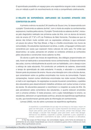 Contradições e Desafios na Educação Brasileira 3 Capítulo 6 66
O aprendizado possibilita um espaço para uma experiência singular onde o educando
cria um método a partir do reconhecimento do vivido e compartilhado coletivamente.
2 | 	RELATO DE EXPERIÊNCIA: AMPLIANDO OS OLHARES ATRAVÉS DOS
CONTEXTOS DA ARTE
A primeira vivência na escola E.M Josefina de Sousa Lima, foi desenvolvida com
o projeto “Construindo os saberes da Arte”, com o intuito de ampliar os conhecimentos
expressivos, trazidos pelos alunos. O projeto “Construindo os saberes da Arte”, iniciou-
se pelo diagnóstico realizado nas primeiras aulas de Arte, com os alunos do terceiro
ciclo de ensino (6°,7º,8º e 9º) da Prefeitura de Belo Horizonte. Percebeu-se que os
alunos não tinham muito contato com as expressões artísticas e que conheciam
um pouco da cultura 2
Hip Hop (Break, o Rap e o Grafite encontrados nos muros da
comunidade). Os estudantes reproduziam as letras, o estilo, a linguagem artística sem
consciência por vezes que copiavam meios culturais de outro país. Foi então que
desenvolveu- se aulas, pensando em ampliar os contextos artísticos já conhecidos
pelos educandos e construindo novos saberes na Arte.
Os alunos a partir das trocas de experiências, dos diálogos proporcionados em
sala, foram se habituando e acrescentando novos conhecimentos. O desenvolvimento
das aulas, ocorreu individualmente de acordo com as habilidades, com o desejo e com
o esforço de cada educando. Foi construído um ambiente de saberes, observando
o tempo de aprendizado de cada estudante. A escola, o educador e a sociedade
fizeram parte do processo de ensino. Houve uma interação com o dia a dia dos alunos,
que comentavam sobre os grafites encontrados nos muros da comunidade. Faziam
comparações, traziam outras referências encontradas nas redes sociais (Facebook,
e-mail) e em reportagens. As exposições na escola trouxeram comentários, e pedidos
dos educadores para desenvolverem trabalhos artísticos com outras turmas e turnos
da escola. Os educandos passaram a reconhecer e a respeitar as aulas de Arte. Os
pais perceberam pelos comentários dos estudantes, o quanto estavam envolvidos
com o universo artístico. E neste processo, com a ação metodológica no ensino, os
estudantes, obtiveram um aprendizado contínuo, através de experiências significativas
na arte, que transformaram grande parte da informação em conhecimento.
Larrosa (2002), nos diz sobre o processo da experiência significativa:
A experiência, a possibilidade de que algo nos aconteça ou nos toque, requer um
gesto de interrupção, um gesto que é quase impossível nos tempos que correm:
requer para pensar, parar para olhar, para escutar, pensar mais devagar, olhar
mais devagar, e escutar mais devagar; parar para sentir, sentir mais devagar,
demorar-se nos detalhes, suspender a opinião, suspender o juízo, suspender a
vontade, suspender o automatismo da ação, cultivar a atenção e a delicadeza,
2	 O Hip Hop surgiu em Nova Iorque, nas comunidades negras, como forma de extravasar os
sentimentos de uma classe marginalizada que vivia em verdadeiros guetos onde a violência era muito
grande. (Www.significadosbr.com.br).
 