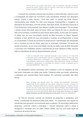 Contradições e Desafios na Educação Brasileira 3 Capítulo 6 67
abrir os olhos e os ouvidos, falar sobre o que nos acontece, aprender a lentidão,
escutar aos outros, cultivar a arte do encontro, calar muito, ter paciência e dar-se
tempo e espaço (LARROSA, 2002, p. 19).
O estudo dos contextos culturais que envolvem a cultura Hip Hop, iniciou-se com
a investigação da origem do movimento e das expressões artísticas que abrangem
(dança, música e artes visuais). Com foco maior no estudo das Artes Visuais,
representados pelo Grafite. Foi feito uma pesquisa historiográfica e imagética no
laboratório de informática, com três artistas: Nilo Zack (local), Os Gêmeos (nacional) e
Franz Ackermann (internacional), que utilizam o grafite como linguagem. Foi convidado
o artista mineiro Nilo Zack, para conversar sobre sua história de vida e a escolha da
Arte como profissão. A preferência pelo estudo deste artista, se deu pela sua história.
O artista veio de uma comunidade carente de Belo Horizonte no Bairro Taquaril,
começou a fazer grafite em sua comunidade e resolveu se profissionalizar e entrar
na universidade. O intuito da conversa foi proporcionar a identificação dos estudantes
com o contexto de vida do artista, para que se sentissem motivados. Os alunos da
escola encontram- se em uma comunidade carente da região norte de Belo Horizonte
e convivem com realidades sociais e econômicas do local. Barbosa (1998), escreve
sobre a importância da arte no desenvolvimento cultural:
A arte na educação como expressão pessoal e como cultura é um importante
instrumento para a identificação cultural e o desenvolvimento. Através das artes
é possível desenvolver a percepção e a imaginação, apreender a realidade do
meio ambiente, desenvolver a capacidade crítica, permitindo analisar a realidade
percebida e desenvolver a criatividade de maneira a mudar a realidade que foi
analisada (BARBOSA, 1998, p.16).
Os estudantes ficaram envolvidos com a palestra e com os trabalhos de Arte
que foram mostrados nos slides pelo artista. Trabalhos estes que faziam referências
a palhaços com características hiper-realistas. Em entrevista concedida Nilo Zack
afirma:
Zack: Acredito que grande parte dos artistas bem-sucedidos, transmitem
experiências de seu cotidiano em suas obras, coisas que os tocam, comovem ou
inquietam. Pensando desta forma comecei a desenhar pessoas e objetos comuns
ao meu dia a dia. Surgiu assim meu primeiro “Menino Palhaço” personagem criado
através de minha vivencia com meu sobrinho Juan Manuel, que veio morar comigo
a cerca de cinco anos atrás (ZACK, 2014. A arte de Nilo Zack. Disponível em: https://
lilifoiali.wordpress.com/2014/01/30/a-arte-de-nilo-zack/ Acesso em 04/06/2016).
Ao final do encontro, tivemos um momento de perguntas e autógrafos, com
direito a distribuição de desenhos feitos pelo artista. Foi organizado uma equipe de
estudantes para gravarem uma entrevista após a palestra. Os educandos elaboraram
perguntas, conforme mostra a ilustração 1, fizeram pesquisas sobre o artista e
divulgaram o resultado com um vídeo. Wilson (2008), nos traz uma visão sobre os
processos de ensino de arte:
 