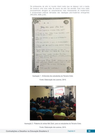 Contradições e Desafios na Educação Brasileira 3 Capítulo 6 68
Os professores de arte no mundo inteiro terão que se deparar com a tarefa
de construir uma nova visão de ensino da arte nas escolas. Esta nova visão
provavelmente abrigará as características mais interessantes do modernismo
e acrescentará práticas derivadas das ideologias pós-modernas emergentes
(WILSON, 2008, p.93).
Ilustração 1 - Entrevista dos estudantes do Terceiro Ciclo.
Fonte: Elaboração dos autores, 2015.
Ilustração 2 - Palestra do artista Nilo Zack, para os estudantes do Terceiro Ciclo.
Fonte: Elaboração dos autores, 2015.
 