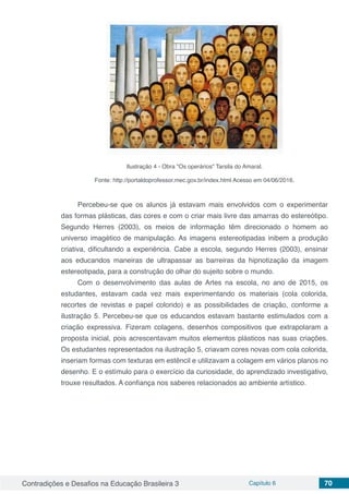 Contradições e Desafios na Educação Brasileira 3 Capítulo 6 70
Ilustração 4 - Obra "Os operários" Tarsila do Amaral.
Fonte: http://portaldoprofessor.mec.gov.br/index.html Acesso em 04/06/2016.
Percebeu-se que os alunos já estavam mais envolvidos com o experimentar
das formas plásticas, das cores e com o criar mais livre das amarras do estereótipo.
Segundo Herres (2003), os meios de informação têm direcionado o homem ao
universo imagético de manipulação. As imagens estereotipadas inibem a produção
criativa, dificultando a experiência. Cabe a escola, segundo Herres (2003), ensinar
aos educandos maneiras de ultrapassar as barreiras da hipnotização da imagem
estereotipada, para a construção do olhar do sujeito sobre o mundo.
Com o desenvolvimento das aulas de Artes na escola, no ano de 2015, os
estudantes, estavam cada vez mais experimentando os materiais (cola colorida,
recortes de revistas e papel colorido) e as possibilidades de criação, conforme a
ilustração 5. Percebeu-se que os educandos estavam bastante estimulados com a
criação expressiva. Fizeram colagens, desenhos compositivos que extrapolaram a
proposta inicial, pois acrescentavam muitos elementos plásticos nas suas criações.
Os estudantes representados na ilustração 5, criavam cores novas com cola colorida,
inseriam formas com texturas em estêncil e utilizavam a colagem em vários planos no
desenho. E o estímulo para o exercício da curiosidade, do aprendizado investigativo,
trouxe resultados. A confiança nos saberes relacionados ao ambiente artístico.
 