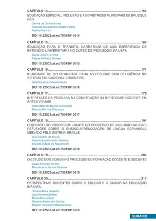 SUMÁRIO
CAPÍTULO 14...........................................................................................................154
EDUCAÇÃO ESPECIAL, INCLUSÃO E AS DIRETRIZES MUNICIPAIS DE BRUSQUE
(SC)
Camila da Cunha Nunes
Amanda Alexssandra Vailate Fidelis
Nadine Manrich
DOI 10.22533/at.ed.75019010614
CAPÍTULO 15...........................................................................................................164
EDUCAÇÃO PARA O TRÂNSITO: NARRATIVAS DE UMA EXPERIÊNCIA DE
EXTENSÃO UNIVERSITÁRIA NO CURSO DE PEDAGOGIA DA UEPA
Diana Lemes Ferreira
Rejane Pinheiro Chaves
DOI 10.22533/at.ed.75019010615
CAPÍTULO 16...........................................................................................................171
IGUALDADE DE OPORTUNIDADE PARA AS PESSOAS COM DEFICIÊNCIA NO
SISTEMA EDUCACIONAL BRASILEIRO
Sandra Lia de Oliveira Neves
DOI 10.22533/at.ed.75019010616
CAPÍTULO 17...........................................................................................................178
INTERFACES DA PESQUISA NA CONSTRUÇÃO DA IDENTIDADE DOCENTE EM
ARTES VISUAIS
Leda Maria de Barros Guimarães
Moema Martins Rebouças
DOI 10.22533/at.ed.75019010617
CAPÍTULO 18...........................................................................................................191
O DESAFIO DO PROFESSOR DIANTE DO PROCESSO DE INCLUSÃO NO IFAC:
REFLEXÕES SOBRE O ENSINO-APRENDIZAGEM DE LÍNGUA ESPANHOLA
MEDIADO PELO SISTEMA BRAILLE
José Eliziário de Moura
Paulo Eduardo Ferlini Teixeira
Erlande D’Ávila do Nascimento
DOI 10.22533/at.ed.75019010618
CAPÍTULO 19...........................................................................................................205
O ESTUDO DOS SIGNOS NO PROCESSO DE FORMAÇÃO DOCENTE E DISCENTE
Lucas Antunes Tenório
Marcela dos Santos Barbosa
DOI 10.22533/at.ed.75019010619
CAPÍTULO 20...........................................................................................................217
PERSPECTIVAS DOCENTES SOBRE O EDUCAR E O CUIDAR NA EDUCAÇÃO
INFANTIL
Heloisa Alves Carvalho
Lucy Ferreira Sofiete
Maria Alice Araújo
Daniane Xavier dos Santos
Tatiane Tertuliano Mota da Silva
DOI 10.22533/at.ed.75019010620
 