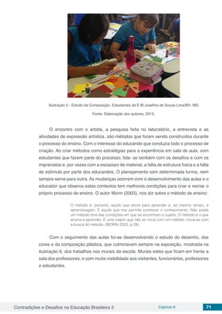 Contradições e Desafios na Educação Brasileira 3 Capítulo 6 71
Ilustração 5 - Estudo da Composição. Estudantes da E.M Josefina de Sousa Lima/BH, MG
Fonte: Elaboração dos autores, 2015.
O encontro com o artista, a pesquisa feita no laboratório, a entrevista e as
atividades de expressão artística, são métodos que foram sendo construídos durante
o processo do ensino. Com o interesse do educando que conduzia todo o processo de
criação. Ao criar métodos como estratégias para a experiência em sala de aula, com
estudantes que fazem parte do processo, lida- se também com os desafios e com os
imprevistos e, por vezes com a escassez de material, a falta de estrutura física e a falta
de estímulo por parte dos educandos. O planejamento com determinada turma, nem
sempre serve para outra. As mudanças ocorrem com o desenvolvimento das aulas e o
educador que observa estes contextos tem melhores condições para criar e recriar o
próprio processo de ensino. O autor Morin (2003), nos diz sobre o método de ensino:
O método é, portanto, aquilo que serve para aprender e, ao mesmo tempo, é
aprendizagem. É aquilo que nos permite conhecer o conhecimento. Não existe
um método fora das condições em que se encontram o sujeito. O método é o que
ensina a aprender. É uma viajem que não se inicia com um método; inicia-se com
a busca do método, (MORIN 2003, p.29).
Com o seguimento das aulas foi-se desenvolvendo o estudo do desenho, das
cores e da composição plástica, que culminavam sempre na exposição, mostrada na
ilustração 6, dos trabalhos nos murais da escola. Murais estes que ficam em frente a
sala dos professores, e com muita visibilidade aos visitantes, funcionários, professores
e estudantes.
 
