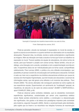 Contradições e Desafios na Educação Brasileira 3 Capítulo 6 72
Ilustração 6- Exposição dos trabalhos desenvolvidos nas aulas de Artes.
Fonte: Elaboração dos autores, 2015.
Pode-se perceber, através da ilustração 6 (exposições no mural da escola), o
quanto os alunos se envolveram e o quanto sentiram-se valorizados com os resultados
alcançados. Passaram dias, na entrada, recreio e saída contemplando e significando
as imagens. Além da interação com toda a escola e turnos que fruíam os trabalhos na
exposição no mural. Tiveram pedidos da equipe de educadores, de outros turnos da
escola, para que fizessem o projeto com outras turmas. Nesse sentido, criou-se um
diálogo, uma interação com a escola, sociedade e com a experimentação ocorrida em
sala. A experiência deixa de ser individualizada para se tornar social, compartilhada
coletivamente. Para Larrosa (2002), a prática cria uma reflexão emancipadora, que
possibilita um pensar e existir de uma educação com sentido para o educando. Contudo
é cada vez mais raro a experiência nos âmbitos educacionais artísticos por causa do
excesso de informações fragmentadas, que tem levado aos educandos o acúmulo de
informações vazias, que não geram uma reflexão e um vivenciar das práticas. Para
Charlot (2000): “Os alunos alienados não conseguem perceber-se como sujeitos de
sua experiência escolar. Experimentam um sentimento de “invalidação” pessoal, de
impotência, de absurdo ou de vazio da cultura escolar” (DUBET e MARTUCCELLI,
apud- CHARLOT, 2000, p.40).
Pode-se observar pelos contextos relatados, que os estudantes vivenciaram
experiências significativas, caracterizadas por serem uma experiência estético
social. Neste sentido entendemos como estético, a construção e a desconstrução
dos significados, dos gostos e da beleza dos paradigmas impostos pela sociedade
pós-moderna, segundo Cauquelin (2005). Sendo o social permeado pela identidade,
pelo sujeito que se insere e se reconhece nas relações humanas de reconstrução
 