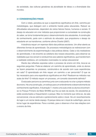 Contradições e Desafios na Educação Brasileira 3 Capítulo 6 73
da sociedade, das culturas geradoras da pluralidade de ideias e a diversidade dos
mundos.
3 | 	CONSIDERAÇÕES FINAIS
Com o relato, percebeu-se que a experiência significativa em Arte, caminha por
metodologias, que dialogam com o ambiente trazido pelos educandos. Reduzir as
dificuldades educacionais, dependem de vários fatores físicos, humanos e sociais. O
desejo do educador em criar métodos que proporcionem a curiosidade na construção
do saber, se torna fundamental para o desenvolvimento dos estudantes. A construção
do conhecimento, parte com o estímulo do educador, que propulsiona o desejo do
estudante em se transformar, conforme afirma Charlot (2007).
A docência requer um repensar diário das práticas escolares. Um olhar aberto as
diferentes formas de aprendizado. Os processos metodológicos se redirecionam com
o desenvolvimento da experimentação e das práticas diárias. Cabe a nós mediadores
do aprendizado, ir de encontro ao cotidiano dos nossos educandos, para observar as
realidades que nos cercam e conduzirmos aos saberes significativos, que transformem
a realidade cotidiana, em conteúdos vivenciados no campo educacional
Diante das reflexões expostas sobre o processo de ensino em Arte, leva-se as
seguintes perguntas: Pode-se elaborar um caminho de aprendizado, onde os alunos
se fazem presentes no processo, construindo-o de acordo com suas experiências
em sala? O aprendizado em Arte requer um caminho a ser percorrido? O que se
faz necessário para uma experiência significativa em Arte? Realizam-se métodos nas
aulas de Arte? O método requer um processo, um conceito claramente definido?
O educador percorre os caminhos junto com o educando no criar o próprio método
de ensino. Há uma construção, um esforço para um entendimento e desenvolvimento do
conhecimento significativo. A ilustração 7, mostra uma aula onde os alunos encontram-
se no Parque Primeiro de Maio/ BH/MG que fica ao lado da escola. Os estudantes já
estão acostumados a frequentarem o parque. Mas no momento que retira-se, da sala
convencional, cria-se estímulo e pertencimento sobre o local. Há um reconhecimento
do lugar e um recriar deste espaço. O parque deixa ser o local de subterfúgio, para se
tornar lugar de experiências. Para o contato, para o observar e fruir das relações com
o ensino de Arte.
 
