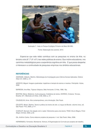 Contradições e Desafios na Educação Brasileira 3 Capítulo 6 74
Ilustração 7 - Aula no Parque Ecológico Primeiro de Maio/ BH-MG.
Fonte: Elaboração dos autores, 2015
Espera-se que este relato contribua com as pesquisas no ensino de Arte, no
terceiro ciclo (6°,7°,8° e 9°) nas redes públicas de ensino. Que motive educadores, nos
caminhos metodológicos para a experiência cognitiva em Arte. E que possa despertar
o interesse e a continuidade de pesquisas empíricas nos âmbitos educacionais.
REFERÊNCIAS
ANDRADE, Gilberto, Martins. Metodologia da Investigação para Ciência Sociais Aplicadas. Editora
Atlas S.A. 2009. p. 37.
ARROYO, Miguel. Imagens quebradas: trajetórias e tempos de alunos e mestres. Petrópolis: Vozes,
2006
BARBOSA, Ana Mae. Tópicos Utópicos, Belo Horizonte: C/ Arte, 1998, 16p.
BEATRIZ, Maria, Medeiros, A arte pesquisa, Coletânea de textos, HERRES, Cristiane, Terraza,
Brasília, D.F.; Mestrado em Artes, UnB, 2003, p. 57.
CAUQUELIN, Anne. Arte contemporânea: uma introdução. São Paulo
CELESTE, Mirian, Martins, Teoria e prática do ensino de arte: a Língua do Mundo: volume único, ed.
São Paulo: FTD, 2009, p.117.
CHARLOT, Bernard, Da relação com o saber: Elementos para uma teoria; TRAD. Bruno Magne, Porto
Alegre: Artmed, 2000, p.40.
GIL, Antônio Carlos. Como elaborar projetos de pesquisa. 4. ed. São Paulo: Atlas, 2008.
HERNÁNDES, Fernando, Montserrat, Ventura, A Organização do Currículo por projetos de trabalho,
 