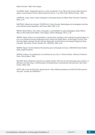 Contradições e Desafios na Educação Brasileira 3 Capítulo 6 75
Editora Artmed; 1998, Porto Alegre.
LALANDE, André. Vocabulário técnico e crítico da filosofia. Trad. Fátima Sá Correia, Maria Emília V.
Aguiar, José Eduardo Torres e Maria Gorete de Souza. 3. ed. São Paulo: Martins Fontes, 1999.
LARROSA, Jorge. Sobre a lição: linguagem e educação depois de Babel. Belo Horizonte: Autêntica,
2004, p.19.
MARTINS, Gilberto de Andrade; THEÓPHILO, Carlos Renato. Metodologia da investigação científica
para ciências sociais aplicadas. São Paulo: Atlas, 2007. p.37.
MEIRE, Marly Ribeiro. Arte, afeto e educação: a sensibilidade na ação pedagógica, Morly Ribeiro
Meire e Silva Sell Duarte Pillotto. Porto Alegre. Editora Mediação, 2010, p. 29.
MORIN, Edgar. Educar na era planetária: o pensamento complexo como método de aprendizagem no
erro e na incerteza humana/ elaborado para a Unesco por Edgar Morin, Emilio Roger Ciurana, Raúl
Domingo Motta; tradução Sandra trabuco Valenzuela; revisão técnica da tradução Edgard de Assis
Carvalho. São Paulo: Cortez; Brasília, DF: UNESCO, 2003. p.29.
MORIN, Edgar, Os Sete Saberes Necessários para a Educação do futuro. UNESCO/Cortez Editora
2000, edição brasileira.
NOVOA, Antônio. Os professores e as histórias da sua vida. In. Nóvoa Antônio. Vidas de Professor.
Porto. Porto Editora, 1992.
WILSON, Brent. Mudando conceitos da criação artística: 500 anos de arte-educação para crianças. In:
Barbosa, Ana Mae (Org.). Arte/Educação Contemporânea: consonâncias internacionais. São Paulo:
Cortez, 2005, p.96.
ZACK, Nilo. A arte de Nilo Zack. Disponível em: https://lilifoiali.wordpress.com/2014/01/30/a-arte-de-
nilo-zack/ Acesso em 04/06/2016.
 