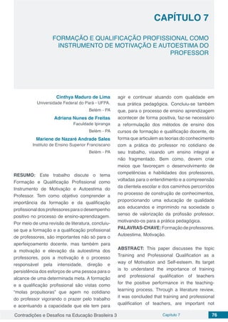 Contradições e Desafios na Educação Brasileira 3 Capítulo 7 76
FORMAÇÃO E QUALIFICAÇÃO PROFISSIONAL COMO
INSTRUMENTO DE MOTIVAÇÃO E AUTOESTIMA DO
PROFESSOR
CAPÍTULO 7
doi
Cinthya Maduro de Lima
Universidade Federal do Pará - UFPA.
Belém - PA
Adriana Nunes de Freitas
Faculdade Ipiranga
Belém - PA
Mariene de Nazaré Andrade Sales
Instituto de Ensino Superior Franciscano
Belém - PA
RESUMO: Este trabalho discute o tema
Formação e Qualificação Profissional como
Instrumento de Motivação e Autoestima do
Professor. Tem como objetivo comprender a
importância da formação e da qualificação
profissional dos professores para o desempenho
positivo no processo de ensino-aprendizagem.
Por meio de uma revisão de literatura, concluiu-
se que a formação e a qualificação profissional
de professores, são importantes não só para o
aperfeiçoamento docente, mas também para
a motivação e elevação da autoestima dos
professores, pois a motivação é o processo
responsável pela intensidade, direção e
persistência dos esforços de uma pessoa para o
alcance de uma determinada meta. A formação
e a qualificação profissional são vistas como
“molas propulsoras” que agem no cotidiano
do professor vigorando o prazer pelo trabalho
e acentuando a capacidade que ele tem para
agir e continuar atuando com qualidade em
sua prática pedagógica. Concluiu-se também
que, para o processo de ensino aprendizagem
acontecer de forma positiva, faz-se necessário
a reformulação dos métodos de ensino dos
cursos de formação e qualificação docente, de
forma que articulem as teorias do conhecimento
com a prática do professor no cotidiano de
seu trabalho, visando um ensino integral e
não fragmentado. Bem como, devem criar
meios que favoreçam o desenvolvimento de
competências e habilidades dos professores,
voltadas para o entendimento e a compreensão
da clientela escolar e dos caminhos percorridos
no processo de construção de conhecimentos,
proporcionando uma educação de qualidade
aos educandos e imprimindo na sociedade o
senso de valorização da profissão professor,
motivando-os para a prática pedagógica.
PALAVRAS-CHAVE:Formaçãodeprofessores.
Autoestima. Motivação.
ABSTRACT: This paper discusses the topic
Training and Professional Qualification as a
way of Motivation and Self-esteem. Its target
is to understand the importance of training
and professional qualification of teachers
for the positive performance in the teaching-
learning process. Through a literature review,
it was concluded that training and professional
qualification of teachers, are important not
 