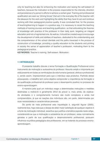 Contradições e Desafios na Educação Brasileira 3 Capítulo 7 77
only for teaching but also for enhancing the motivation and raising the self-esteem of
teachers, because the motivation is the process responsible for the intensity, direction
and persistence of a person’s efforts to achieve a certain goal. Training and professional
qualification are seen as “driving forces” that act in the everyday life of the teacher with
the pleasure for the work and highlighting the ability that they have to act and continue
working with their pedagogical practice quality. It was concluded that, for the process
of teaching/learning to happen in a positive way, it is necessary to recast the teaching
methods of training courses and teaching qualification, so that articulating the theories
of knowledge with practice of the professor in their daily work, targeting an integral
education and not a fragmented one. As well as, it should be created ways to encourage
the development of skills and abilities of teachers, dedicated to the understanding and
the comprehension of the school clientele and the paths traversed in the process of
construction of knowledge, providing a quality education to the students and printing
in society the sense of appreciation of teacher’s profession, motivating them to the
pedagogical practice.
KEYWORDS: Teacher’s training. Self-esteem. Motivation.
1 | 	INTRODUÇÃO
O presente trabalho discute o tema Formação e Qualificação Profissional como
instrumento de motivação e autoestima do professor. Assunto amplo e importante por
está presente em todas as ramificações da vida humana (pessoal, afetiva e profissional)
e, sendo assim, imprescindível para que o indivíduo seja produtivo. Partindo desse
pressuposto, o traballho tem como objetivo comprender a importância da formação e
da qualificação profissional do professor para o desempenho positivo no processo de
ensino-aprendizagem.
A maneira pela qual um indivíduo reage a determinadas instruções e medidas
destinadas a motivá-lo é geralmente difícil de prever e, mais ainda, de explicar.
As atividades e o comportamento humano são muito complexos e ainda mal
compreendidos, já que as reações dos indivíduos são, em parte, determinadas por
suas necessidades e características pessoais.
Do ponto de vista profissional esta inquietação é, segundo Aguiar (2005),
realmente boa, haja vista que o desejo de obter maior satisfação de qualquer espécie é
a fonte da motivação individual, assertiva que justifica a temática exposta neste artigo,
considerando-se que a motivação e autoestima de um professor, estas normalmente
geradas a partir de sua qualificação e desenvolvimento profissional, possuem
influência na prática pedagógica dos professores, em se tratando do processo ensino-
aprendizagem.
 