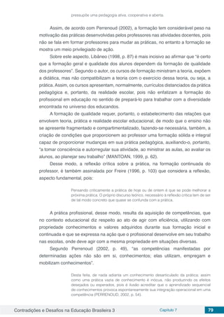 Contradições e Desafios na Educação Brasileira 3 Capítulo 7 79
pressupõe uma pedagogia ativa, cooperativa e aberta.
Assim, de acordo com Perrenoud (2002), a formação tem considerável peso na
motivação das práticas desenvolvidas pelos professores nas atividades docentes, pois
não se fala em formar professores para mudar as práticas, no entanto a formação se
mostra um meio privilegiado de ação.
Sobre este aspecto, Libâneo (1998, p. 87) é mais incisivo ao afirmar que “é certo
que a formação geral e qualidade dos alunos dependem da formação de qualidade
dos professores”. Segundo o autor, os cursos de formação ministram a teoria, expõem
a didática, mas não compatibilizam a teoria com o exercício dessa teoria, ou seja, a
prática. Assim, os cursos apresentam, normalmente, currículos distanciados da prática
pedagógica e, portanto, da realidade escolar, pois não enfatizam a formação do
profissional em educação no sentido de prepará-lo para trabalhar com a diversidade
encontrada no universo dos educandos.
A formação de qualidade requer, portanto, o estabelecimento das relações que
envolvem teoria, prática e realidade escolar educacional, de modo que o ensino não
se apresente fragmentado e compartimentalizado, fazendo-se necessária, também, a
criação de condições que proporcionem ao professor uma formação sólida e integral
capaz de proporcionar mudanças em sua prática pedagógica, auxiliando-o, portanto,
“a tomar consciência e autorregular sua atividade, ao ministrar as aulas, ao avaliar os
alunos, ao planejar seu trabalho” (MANTOAN, 1999, p. 62).
Desse modo, a reflexão crítica sobre a prática, na formação continuada do
professor, é também assinalada por Freire (1996, p. 103) que considera a reflexão,
aspecto fundamental, pois:
Pensando criticamente a prática de hoje ou de ontem é que se pode melhorar a
próxima prática. O próprio discurso teórico, necessário à reflexão crítica tem de ser
de tal modo concreto que quase se confunda com a prática.
A prática profissional, desse modo, resulta da aquisição de competências, que
no contexto educacional diz respeito ao ato de agir com eficiência, utilizando com
propriedade conhecimentos e valores adquiridos durante sua formação inicial e
continuada e que se expressa na ação que o profissional desenvolve em seu trabalho
nas escolas, onde deve agir com a mesma propriedade em situações diversas.
Segundo Perrenoud (2002, p. 49), “as competências manifestadas por
determinadas ações não são em si, conhecimentos; elas utilizam, empregam e
mobilizam conhecimentos”.
Desta feita, de nada adianta um conhecimento desarticulado da prática; assim
como uma prática vazia de conhecimento é inócua, não produzindo os efeitos
desejados ou esperados, pois é ilusão acreditar que o aprendizado sequencial
de conhecimentos provoca espontaneamente sua integração operacional em uma
competência (PERRENOUD, 2002, p. 54).
 