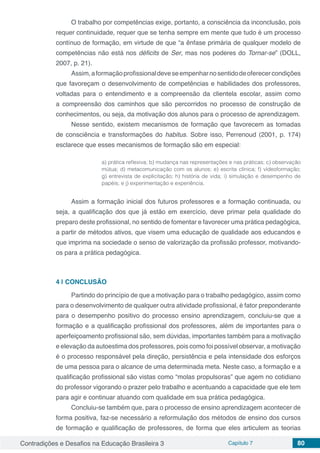 Contradições e Desafios na Educação Brasileira 3 Capítulo 7 80
O trabalho por competências exige, portanto, a consciência da inconclusão, pois
requer continuidade, requer que se tenha sempre em mente que tudo é um processo
contínuo de formação, em virtude de que “a ênfase primária de qualquer modelo de
competências não está nos déficits de Ser, mas nos poderes do Tornar-se” (DOLL,
2007, p. 21).
Assim,aformaçãoprofissionaldeveseempenharnosentidodeoferecercondições
que favoreçam o desenvolvimento de competências e habilidades dos professores,
voltadas para o entendimento e a compreensão da clientela escolar, assim como
a compreensão dos caminhos que são percorridos no processo de construção de
conhecimentos, ou seja, da motivação dos alunos para o processo de aprendizagem.
Nesse sentido, existem mecanismos de formação que favorecem as tomadas
de consciência e transformações do habitus. Sobre isso, Perrenoud (2001, p. 174)
esclarece que esses mecanismos de formação são em especial:
a) prática reflexiva; b) mudança nas representações e nas práticas; c) observação
mútua; d) metacomunicação com os alunos; e) escrita clínica; f) vídeoformação;
g) entrevista de explicitação; h) história de vida; i) simulação e desempenho de
papéis; e j) experimentação e experiência.
Assim a formação inicial dos futuros professores e a formação continuada, ou
seja, a qualificação dos que já estão em exercício, deve primar pela qualidade do
preparo deste profissional, no sentido de fomentar e favorecer uma prática pedagógica,
a partir de métodos ativos, que visem uma educação de qualidade aos educandos e
que imprima na sociedade o senso de valorização da profissão professor, motivando-
os para a prática pedagógica.
4 | 	CONCLUSÃO
Partindo do princípio de que a motivação para o trabalho pedagógico, assim como
para o desenvolvimento de qualquer outra atividade profissional, é fator preponderante
para o desempenho positivo do processo ensino aprendizagem, concluiu-se que a
formação e a qualificação profissional dos professores, além de importantes para o
aperfeiçoamento profissional são, sem dúvidas, importantes também para a motivação
e elevação da autoestima dos professores, pois como foi possível observar, a motivação
é o processo responsável pela direção, persistência e pela intensidade dos esforços
de uma pessoa para o alcance de uma determinada meta. Neste caso, a formação e a
qualificação profissional são vistas como “molas propulsoras” que agem no cotidiano
do professor vigorando o prazer pelo trabalho e acentuando a capacidade que ele tem
para agir e continuar atuando com qualidade em sua prática pedagógica.
Concluiu-se também que, para o processo de ensino aprendizagem acontecer de
forma positiva, faz-se necessário a reformulação dos métodos de ensino dos cursos
de formação e qualificação de professores, de forma que eles articulem as teorias
 