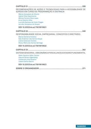 SUMÁRIO
CAPÍTULO 21...........................................................................................................228
RECOMENDAÇÕES DE AÇÕES E TECNOLOGIAS PARA A ACESSIBILIDADE DE
SURDOS EM CURSO DE PROGRAMAÇÃO A DISTÂNCIA
Márcia Gonçalves de Oliveira
Gabriel Silva Nascimento
Mônica Ferreira Silva Lopes
Anne Caroline Silva
Lucinéia Barbosa da Costa Chagas
Jennifer Gonçalves do Amaral
DOI 10.22533/at.ed.75019010621
CAPÍTULO 22...........................................................................................................240
RESPONSABILIDADE SOCIAL EMPRESARIAL: CONCEITOS E DIRETRIZES
Bianca Santana Fonseca
Ítalo Anderson dos Santos Araújo
Liliane Caraciolo Ferreira
Alvany Maria dos Santos Santiago
DOI 10.22533/at.ed.75019010622
CAPÍTULO 23...........................................................................................................262
SISTEMASENSORIAL:UMADINÂMICAPARAALUNOSDOENSINOFUNDAMENTAL
Helen Caroline Valter Fischer
Glaucia Renee Hilgemberg
Larissa de Lima Faustino
Juliana Sartori Bonini
DOI 10.22533/at.ed.75019010623
SOBRE O ORGANIZADOR......................................................................................271
 