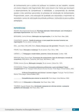 Contradições e Desafios na Educação Brasileira 3 Capítulo 7 81
do conhecimento com a prática do professor no cotidiano de seu trabalho, visando
um ensino integral e não fragmentado. Bem como devem criar meios que favoreçam
o desenvolvimento de competências e habilidades, a compreensão da clientela
escolar e dos caminhos percorridos no processo de construção do conhecimento.
Proporcionado, assim, uma educação de qualidade aos educandos e imprimindo na
sociedade o senso de valorização da profissão professor, motivando-os para a prática
pedagógica.
REFERÊNCIAS
AGUIAR, Maria Aparecida Ferreira de. Psicologia Aplicada à Administração: uma introdução à
psicologia organizacional. São Paulo: Atlas, 2005.
BERGAMINI, Cecília Whitaker. Motivação nas organizações. 4ª ed. São Paulo: Atlas, 2006.
CHIAVENATO, Idalberto. Gestão de pessoas: o novo papel dos recursos humanos nas
organizações. Rio de Janeiro: Campus, 2000.
DOLL, Jean Marie; BELLANO, Denis. Essas crianças que não aprendem. Petropólis: Vozes, 2007.
FREIRE, Paulo. Educação e mudanças. Rio de Janeiro: Paz e Terra, 1996.
LIBÂNEO, J. C. Pedagogia e modernidade: presente e futuro da escola. Curitiba: 1998.
MANTOAN, Maria Teresa Egler. O processo de conhecimento: tipos de abstração e tomada de
consciência. NIED-Memo, Campinas, São Paulo: NED-Memo, 1999.
PENNA, Antonio Gomes. Motivação e emoção. Rio de Janeiro: Editora Rio, 1975.
PERRENOUD, Philippe. Formando professores profissionais: quais estratégias? Quais
competências? 6ª ed. Tradução Fátima Murad e Eunice Gruman. Porto Alegre: Artmed Editora, 2002.
__________. 10 Novas Competências para Ensinar: convite à viagem. Tradução: Patrícia Chittoni
Ramos. Porto Alegre: Editora ArtMed, 2001.
__________. Competências para ensinar no século XXI. Porto Alegre: Artes Médicas, 2002.
PINTO, G. A. C. O Educador e o Educando. São Paulo: Atlas, 1999.
TRIVIÑOS, Augusto Nibaldo Silva. Introdução à pesquisa em ciências sociais: a pesquisa
qualitativa em educação. São Paulo, Atlas, 1987.
 