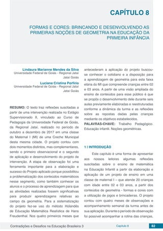 Contradições e Desafios na Educação Brasileira 3 Capítulo 8 82
FORMAS E CORES: BRINCANDO E DESENVOLVENDO AS
PRIMEIRAS NOÇÕES DE GEOMETRIA NA EDUCAÇÃO DA
PRIMEIRA INFÂNCIA
CAPÍTULO 8
doi
Lindaura Marianne Mendes da Silva
Universidade Federal de Goiás - Regional Jataí
Jataí Goiás
Luciana Cristina Porfírio
Universidade Federal de Goiás - Regional Jataí
Jataí Goiás
RESUMO: O texto traz reflexões suscitadas a
partir de uma intervenção realizada no Estágio
Supervisionado II, vinculado ao Curso de
Pedagogia da Universidade Federal de Goiás,
da Regional Jataí, realizado no período de
outubro a dezembro de 2017 em uma classe
do Maternal I (MI) de uma Creche Municipal
desta mesma cidade. O projeto contou com
dois momentos distintos, mas complementares,
sendo o primeiro observacional e o segundo
de aplicação e desenvolvimento do projeto de
intervenção. A etapa de observação foi uma
ferramenta importante para a elaboração e
sucesso do Projeto aplicado porque possibilitou
a problematização dos conteúdos matemáticos
nesse segmento, como também conhecer os
alunos e o processo de aprendizagem para que
as atividades realizadas fossem significativas
para produzir aprendizagens relativas ao
campo da geometria. Para a sistematização
do projeto fez-se uso do método Holandês
de Educação Matemática Realística de Hans
Freudenthal. Nos quatro primeiros meses que
antecederam a aplicação do projeto buscou-
se conhecer o cotidiano e a disposição para
a aprendizagem de geometria para esta faixa
etária do MI que compreende crianças entre 02
e 03 anos. A partir de uma visão ampliada do
ensino de conteúdos para esse público é que
se propôs o desenvolvimento dele durante seis
aulas previamente elaboradas e reestruturadas
conforme a dinâmica da turma e as reflexões
sobre as repostas dadas pelas crianças
mediante os objetivos estabelecidos.
PALAVRAS-CHAVE: Trabalho Pedagógico.
Educação infantil. Noções geométricas.
1 | 	INTRODUÇÃO
Este capítulo é uma forma de apresentar
aos nossos leitores algumas reflexões
suscitadas sobre o ensino de matemática
na Educação Infantil a partir da elaboração e
aplicação de um projeto de ensino em uma
classe de maternal I – que atende 20 crianças
com idade entre 02 e 03 anos, a partir dos
conteúdos de geometria - formas e cores com
a utilização de jogos e brincadeiras. O projeto
contou com quatro meses de observações e
acompanhamento semanal da turma antes de
sua aplicação. Durante o período de observação
foi possível acompanhar a rotina das crianças,
 