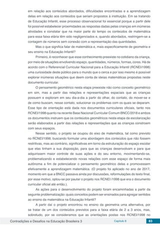 Contradições e Desafios na Educação Brasileira 3 Capítulo 8 83
em relação aos conteúdos abordados, dificuldades encontradas e a aprendizagem
delas em relação aos conteúdos que seriam propostos à instituição. Em se tratando
de Educação Infantil, esse processo observacional foi essencial porque a partir dele
foi possível estabelecer proximidades as respostas dadas pelas crianças em inúmeras
atividades e constatar que na maior parte do tempo os conteúdos de matemática
para essa faixa etária têm sido negligenciados e, quando abordados, restringem-se a
contagem de números sem conexão com a representação das quantidades.
Mas o que significa falar de matemática e, mais especificamente de geometria e
seu ensino na Educação Infantil?
Primeiro, é reconhecer que esse conhecimento preexiste no cotidiano da criança,
por meio de situações envolvendo espaço, quantidades, números, formas, cores. Há de
acordo com o Referencial Curricular Nacional para a Educação Infantil (RCNEI/1998)
uma curiosidade deste público para o mundo que o cerca e por isso mesmo é possível
explorar inúmeras situações que deem conta de ideias matemáticas propostas neste
documento curricular.
O pensamento geométrico nesta etapa preexiste não como conceito geométrico
em sim, mas a partir das relações e representações espaciais que as crianças
possuem e exploram em seu dia-a-dia a partir do olhar, do contato, do mover-se e
de como buscam, nesse contato, solucionar os problemas com os quais se deparam.
Esse tipo de orientação está dada nos documentos curriculares oficiais, tanto nos
RCNEI/1998 quanto na recente Base Nacional Curricular Comum BNCC/2018 e ambos
os documentos instruem que os conteúdos geométricos nesta etapa da escolarização
serão elaborados a partir das relações e representações que as crianças constroem
com seus espaços.
Nesse sentido, o projeto se ocupou do eixo de matemática, tal como previsto
no RCNEI/1998, buscando formular uma abordagem dos conteúdos que não fossem
restritivas, mas ao contrário, significativas em torno da estruturação do espaço escolar
que elas tinham a sua disposição, para que as crianças desenvolvam e para que
adquirissem maior controle de suas ações e do seu entorno, movimentando-se,
problematizando e estabelecendo novas relações com esse espaço de forma mais
autônoma a fim de potencializar o pensamento geométrico delas e promovessem
efetivamente a aprendizagem matemática. (O projeto foi aplicado no ano de 2017,
momento em que a BNCC passava ainda por discussões, reformulações do texto final,
por esse motivo, optou-se por pautar o projeto nos RCNEI /1998 que era o documento
curricular oficial até então.).
As ações para o desenvolvimento do projeto foram encaminhadas a partir da
seguinte problematização: quais conceitos podem ser ensinados para agregar sentidos
ao ensino da matemática na Educação Infantil?
A partir daí o projeto encontrou no ensino da geometria uma alternativa, por
se tratar de um dos conteúdos previstos para a faixa etária de 2 a 3 anos, mas,
sobretudo, por se consideramos que as orientações postas nos RCNEI/1998 no
 