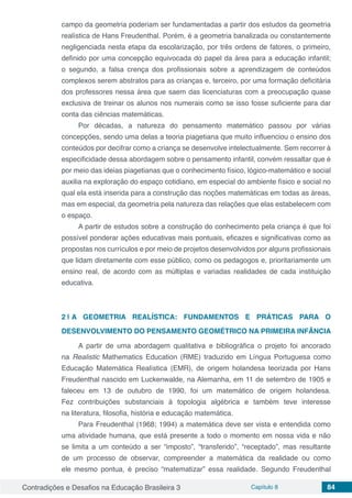 Contradições e Desafios na Educação Brasileira 3 Capítulo 8 84
campo da geometria poderiam ser fundamentadas a partir dos estudos da geometria
realística de Hans Freudenthal. Porém, é a geometria banalizada ou constantemente
negligenciada nesta etapa da escolarização, por três ordens de fatores, o primeiro,
definido por uma concepção equivocada do papel da área para a educação infantil;
o segundo, a falsa crença dos profissionais sobre a aprendizagem de conteúdos
complexos serem abstratos para as crianças e, terceiro, por uma formação deficitária
dos professores nessa área que saem das licenciaturas com a preocupação quase
exclusiva de treinar os alunos nos numerais como se isso fosse suficiente para dar
conta das ciências matemáticas.
Por décadas, a natureza do pensamento matemático passou por várias
concepções, sendo uma delas a teoria piagetiana que muito influenciou o ensino dos
conteúdos por decifrar como a criança se desenvolve intelectualmente. Sem recorrer à
especificidade dessa abordagem sobre o pensamento infantil, convém ressaltar que é
por meio das ideias piagetianas que o conhecimento físico, lógico-matemático e social
auxilia na exploração do espaço cotidiano, em especial do ambiente físico e social no
qual ela está inserida para a construção das noções matemáticas em todas as áreas,
mas em especial, da geometria pela natureza das relações que elas estabelecem com
o espaço.
A partir de estudos sobre a construção do conhecimento pela criança é que foi
possível ponderar ações educativas mais pontuais, eficazes e significativas como as
propostas nos currículos e por meio de projetos desenvolvidos por alguns profissionais
que lidam diretamente com esse público, como os pedagogos e, prioritariamente um
ensino real, de acordo com as múltiplas e variadas realidades de cada instituição
educativa.
2 | 	A GEOMETRIA REALÍSTICA: FUNDAMENTOS E PRÁTICAS PARA O
DESENVOLVIMENTO DO PENSAMENTO GEOMÉTRICO NA PRIMEIRA INFÂNCIA
A partir de uma abordagem qualitativa e bibliográfica o projeto foi ancorado
na Realistic Mathematics Education (RME) traduzido em Língua Portuguesa como
Educação Matemática Realística (EMR), de origem holandesa teorizada por Hans
Freudenthal nascido em Luckenwalde, na Alemanha, em 11 de setembro de 1905 e
faleceu em 13 de outubro  de  1990, foi um matemático de origem holandesa.
Fez contribuições substanciais à  topologia algébrica  e também teve interesse
na literatura, filosofia, história e educação matemática.
Para Freudenthal (1968; 1994) a matemática deve ser vista e entendida como
uma atividade humana, que está presente a todo o momento em nossa vida e não
se limita a um conteúdo a ser “imposto”, “transferido”, “receptado”, mas resultante
de um processo de observar, compreender a matemática da realidade ou como
ele mesmo pontua, é preciso “matematizar” essa realidade. Segundo Freudenthal
 
