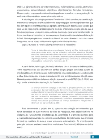 Contradições e Desafios na Educação Brasileira 3 Capítulo 8 85
(1994), o aprendizdeveria aprender matemática, matematizando; abstrair, abstraindo;
esquematizar, esquematizando; algoritmos, algoritmizando; fórmulas, formulando.
Desse modo o processo de matematização pode ser entendido como organização da
realidade utilizando ideias e conceitos matemáticos.
Aabordagem, tal como proposta em Freudenthal (1994) contribui para a educação
matemática, tanto para a formação docente dos pedagogos e demais profissionais que
lida com o público infantil quanto para a própria aprendizagem das crianças. Mais do que
isso, viu-se nesta teoria e proposição uma modo de engendrar ações na sala de aula a
fim de proporcionar um ensino pleno, crítico e funcional e gerar uma transformação na
forma mecânica e impositiva na forma que essa área tem sido abordada na Educação
Infantil. Nessa perspectiva a matemática deveria ser entendida como um componente
integrado a vida e nosso cotidiano não apena uma ciência abstrata.
Lopez, Buriasco e Ferreira (2014) afirmam que é necessário:
Tomar a matemática como uma atividade humana significa compreendê-la de
uma maneira mais ampla, não se limitando a definições, algoritmos, fórmulas,
equações. Implica compreendê-la como um processo de organização da realidade
que permite tanto tratá-la (a realidade) utilizando objetos e ideias matemáticas (ex.
algoritimizar, formular, equacionalizar, generalizar) como utilizá-la como fonte para
elaboração de conhecimento matemático. (p. 2)
A partir da leitura de Lopez, Buriasco e Ferreira (2014) e da teoria de Hans (1968;
1994) reconheceu-se que ensinar com sentido exigiria propor conteúdos a partir da
interlocução com o próprio espaço, matematizando então essa realidade, sensibilizando
o olhar delas para o seu entorno e reconhecendo nele a matemática que ali está posta.
Nas orientações didáticas dadas em relação à geometria nos RCNEI (Vol.3, 1998) traz
algo similar em relação a teorização de Freudenthal.
As crianças exploram o espaço ao seu redor e, progressivamente, por meio da
percepção e da maior coordenação de movimentos, descobrem profundidades,
analisam objetos, formas, dimensões, organizam mentalmente seus deslocamentos.
Aos poucos, também antecipam seus deslocamentos, podendo representá-los
por meio de desenhos, estabelecendo relações de contorno e vizinhança. Uma
rica experiência nesse campo possibilita a construção de sistemas de referências
mentais mais amplos que permitem às crianças estreitarem a relação entre o
observado e o representado. (p. 230)
Para desenvolver o projeto em si, optou-se pela seleção de conteúdos que
foram estudados em outro momento do curso de Pedagogia, mais especificamente na
disciplina de Fundamentos e Metodologia de Matemática II. O princípio adotado para
a realização da intervenção foi o ensino contextualizado da matemática, cuja premissa
foi partir da realidade do aluno e propor um ensino sistematizado. Ao encontro deste
princípio, estava a teoria da matemática realística de Freudenthal (1971) que se define
como:
[...] uma abordagem que defende a ideia de que a matemática é uma atividade
 
