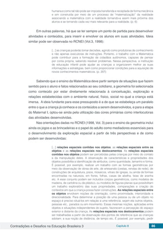 Contradições e Desafios na Educação Brasileira 3 Capítulo 8 86
humana e como tal não pode ser imposta transferida e receptada de forma mecânica
e sim construída por meio de um processo de “matematização” da realidade
associando a matemática com a realidade tornando-a assim mais próxima dos
alunos e se tornando cada vez mais relevante para a realidade. (p. 6)
Em outras palavras, há que se ter sempre um ponto de partida para desenvolver
atividades e conteúdos, para inserir e envolver os alunos em suas atividades. Ideia
similar pode ser observada no RCNEI (Vol.3, 1998):
[...] as crianças poderão tomar decisões, agindo como produtoras de conhecimento
e não apenas executoras de instruções. Portanto, o trabalho com a Matemática
pode contribuir para a formação de cidadãos autônomos, capazes de pensar
por conta própria, sabendo resolver problemas. Nessa perspectiva, a instituição
de educação infantil pode ajudar as crianças a organizarem melhor as suas
informações e estratégias, bem como proporcionar condições para a aquisição de
novos conhecimentos matemáticos. (p. 207)
Sabendo que o ensino da Matemática deve partir sempre de situações que fazem
sentido para o aluno e fatos relacionados ao seu cotidiano, a geometria foi selecionada
como conteúdo por estar diretamente relacionada à conceituação, exploração e
relações estabelecidas com o ambiente natural, físico, social no qual a criança está
imersa. A ideia fundante para esse pressuposto é a de que se estabeleça um paralelo
entre o que a criança já conhece e os conteúdos a serem desenvolvidos, e para a etapa
do Maternal I, optou-se ainda pela utilização das cores primárias como interlocutoras
das atividades desenvolvidas.
Nas orientações dadas no RCNEI (1998, Vol. 3) para o ensino da geometria inclui
ainda os jogos e as brincadeiras e o papel do adulto como mediadores essenciais para
o desenvolvimento da exploração espacial a partir de três perspectivas e de como
podem ser desenvolvidas:
[...] relações espaciais contidas nos objetos, as relações espaciais entre os
objetos e as relações espaciais nos deslocamentos. As relações espaciais
contidas nos objetos podem ser percebidas pelas crianças por meio do contato
e da manipulação deles. A observação de características e propriedades dos
objetos possibilita a identificação de atributos, como quantidade, tamanho e forma.
É possível, por exemplo, realizar um trabalho com as formas geométricas por
meio da observação de obras de arte, de artesanato (cestas, rendas de rede), de
construções de arquitetura, pisos, mosaicos, vitrais de igrejas, ou ainda de formas
encontradas na natureza, em flores, folhas, casas de abelha, teias de aranha
etc. A esse conjunto podem ser incluídos corpos geométricos, como modelos de
madeira, de cartolina ou de plástico, ou modelos de figuras planas que possibilitam
um trabalho exploratório das suas propriedades, comparações e criação de
contextos em que a criança possa fazer construções. As relações espaciais entre
os objetos envolvem noções de orientação, como proximidade, interioridade e
direcionalidade. Para determinar a posição de uma pessoa ou de um objeto no
espaço é preciso situá-los em relação a uma referência, sejam ela outros objetos,
pessoas etc., parados ou em movimento. Essas mesmas noções, aplicadas entre
objetos e situações independentes do sujeito, favorecem a percepção do espaço
exterior e distante da criança. As relações espaciais nos deslocamentos podem
ser trabalhadas a partir da observação dos pontos de referência que as crianças
adotam; a sua noção de distância, de tempo etc. É possível, por exemplo, pedir
 