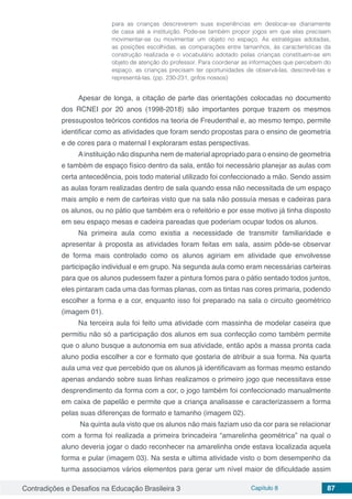 Contradições e Desafios na Educação Brasileira 3 Capítulo 8 87
para as crianças descreverem suas experiências em deslocar-se diariamente
de casa até a instituição. Pode-se também propor jogos em que elas precisem
movimentar-se ou movimentar um objeto no espaço. As estratégias adotadas,
as posições escolhidas, as comparações entre tamanhos, às características da
construção realizada e o vocabulário adotado pelas crianças constituem-se em
objeto de atenção do professor. Para coordenar as informações que percebem do
espaço, as crianças precisam ter oportunidades de observá-las, descrevê-las e
representá-las. (pp. 230-231, grifos nossos)
Apesar de longa, a citação de parte das orientações colocadas no documento
dos RCNEI por 20 anos (1998-2018) são importantes porque trazem os mesmos
pressupostos teóricos contidos na teoria de Freudenthal e, ao mesmo tempo, permite
identificar como as atividades que foram sendo propostas para o ensino de geometria
e de cores para o maternal I exploraram estas perspectivas.
Ainstituição não dispunha nem de material apropriado para o ensino de geometria
e também de espaço físico dentro da sala, então foi necessário planejar as aulas com
certa antecedência, pois todo material utilizado foi confeccionado a mão. Sendo assim
as aulas foram realizadas dentro de sala quando essa não necessitada de um espaço
mais amplo e nem de carteiras visto que na sala não possuía mesas e cadeiras para
os alunos, ou no pátio que também era o refeitório e por esse motivo já tinha disposto
em seu espaço mesas e cadeira pareadas que poderiam ocupar todos os alunos.
Na primeira aula como existia a necessidade de transmitir familiaridade e
apresentar à proposta as atividades foram feitas em sala, assim pôde-se observar
de forma mais controlado como os alunos agiriam em atividade que envolvesse
participação individual e em grupo. Na segunda aula como eram necessárias carteiras
para que os alunos pudessem fazer a pintura fomos para o pátio sentado todos juntos,
eles pintaram cada uma das formas planas, com as tintas nas cores primaria, podendo
escolher a forma e a cor, enquanto isso foi preparado na sala o circuito geométrico
(imagem 01).
Na terceira aula foi feito uma atividade com massinha de modelar caseira que
permitiu não só a participação dos alunos em sua confecção como também permite
que o aluno busque a autonomia em sua atividade, então após a massa pronta cada
aluno podia escolher a cor e formato que gostaria de atribuir a sua forma. Na quarta
aula uma vez que percebido que os alunos já identificavam as formas mesmo estando
apenas andando sobre suas linhas realizamos o primeiro jogo que necessitava esse
desprendimento da forma com a cor, o jogo também foi confeccionado manualmente
em caixa de papelão e permite que a criança analisasse e caracterizassem a forma
pelas suas diferenças de formato e tamanho (imagem 02).
Na quinta aula visto que os alunos não mais faziam uso da cor para se relacionar
com a forma foi realizada a primeira brincadeira “amarelinha geométrica” na qual o
aluno deveria jogar o dado reconhecer na amarelinha onde estava localizada aquela
forma e pular (imagem 03). Na sesta e ultima atividade visto o bom desempenho da
turma associamos vários elementos para gerar um nível maior de dificuldade assim
 