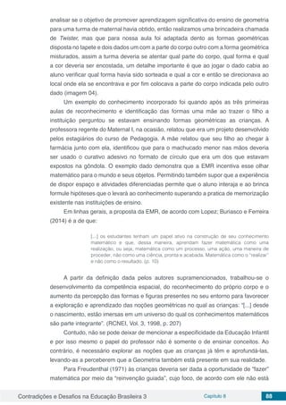 Contradições e Desafios na Educação Brasileira 3 Capítulo 8 88
analisar se o objetivo de promover aprendizagem significativa do ensino de geometria
para uma turma de maternal havia obtido, então realizamos uma brincadeira chamada
de Twister, mas que para nossa aula foi adaptada dento as formas geométricas
disposta no tapete e dois dados um com a parte do corpo outro com a forma geométrica
misturados, assim a turma deveria se atentar qual parte do corpo, qual forma e qual
a cor deveria ser encostada, um detalhe importante é que ao jogar o dado cabia ao
aluno verificar qual forma havia sido sorteada e qual a cor e então se direcionava ao
local onde ela se encontrava e por fim colocava a parte do corpo indicada pelo outro
dado (imagem 04).
Um exemplo do conhecimento incorporado foi quando após as três primeiras
aulas de reconhecimento e identificação das formas uma mãe ao trazer o filho a
instituição perguntou se estavam ensinando formas geométricas as crianças. A
professora regente do Maternal I, na ocasião, relatou que era um projeto desenvolvido
pelos estagiários do curso de Pedagogia. A mãe relatou que seu filho ao chegar à
farmácia junto com ela, identificou que para o machucado menor nas mãos deveria
ser usado o curativo adesivo no formato de círculo que era um dos que estavam
expostos na gôndola. O exemplo dado demonstra que a EMR incentiva esse olhar
matemático para o mundo e seus objetos. Permitindo também supor que a experiência
de dispor espaço e atividades diferenciadas permite que o aluno interaja e ao brinca
formule hipóteses que o levará ao conhecimento superando a pratica de memorização
existente nas instituições de ensino.
Em linhas gerais, a proposta da EMR, de acordo com Lopez; Buriasco e Ferreira
(2014) é a de que:
[...] os estudantes tenham um papel ativo na construção de seu conhecimento
matemático e que, dessa maneira, aprendam fazer matemática como uma
realização, ou seja, matemática como um processo, uma ação, uma maneira de
proceder, não como uma ciência, pronta e acabada. Matemática como o “realizar”
e não como o resultado. (p. 10)
A partir da definição dada pelos autores supramencionados, trabalhou-se o
desenvolvimento da competência espacial, do reconhecimento do próprio corpo e o
aumento da percepção das formas e figuras presentes no seu entorno para favorecer
a exploração e aprendizado das noções geométricas no qual as crianças: “[...] desde
o nascimento, estão imersas em um universo do qual os conhecimentos matemáticos
são parte integrante”. (RCNEI, Vol. 3, 1998, p. 207)
Contudo, não se pode deixar de mencionar a especificidade da Educação Infantil
e por isso mesmo o papel do professor não é somente o de ensinar conceitos. Ao
contrário, é necessário explorar as noções que as crianças já têm e aprofundá-las,
levando-as a perceberem que a Geometria também está presente em sua realidade.
Para Freudenthal (1971) às crianças deveria ser dada a oportunidade de “fazer”
matemática por meio da “reinvenção guiada”, cujo foco, de acordo com ele não está
 