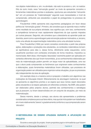 Contradições e Desafios na Educação Brasileira 3 Capítulo 8 89
nos objetos matemáticos e, sim, na atividade, não está no produto e, sim, no realizar.
Dito de outro modo, essa “reinvenção guiada” ao invés de apresentar conceitos e
ferramentas matemáticas prontas e acabadas, oportuniza aos estudantes “reinventá-
las” em um processo de “matematização” segundo suas necessidades e nível de
compreensão, atribuindo aos estudantes o papel de protagonistas no processo de
aprendizagem.
Freudenthal (1994) apresenta dois argumentos pedagógicos em favor dessa
política da “reinvenção guiada”. Primeiro, ele considera que se aprende mais e melhor
como resultado de sua própria atividade; isso significa que, com isso, conhecimento
e competência tornam-se mais rapidamente disponíveis do que quando impostos
por outras pessoas. Segundo, ele considera que a descoberta ao aprender pode ser
divertida, assim como a aprendizagem pela reinvenção pode ser motivadora, e, terceiro,
nutre uma atitude de experimentação matemática como uma atividade humana.
Para Freudenthal (1994) por serem conceitos construídos a partir das próprias
ações, elaborações e produções dos estudantes, os conteúdos matemáticos tornam-
se significativos para eles e, dessa forma, dificilmente serão esquecidos, como
usualmente acontece com conteúdos ensinados de forma mecânica, impositiva ou
memorizada. Além disso, informações ‘decoradas’ raramente podem ser aplicadas em
contextos diferentes dos que foram transmitidos, já os conhecimentos elaborados por
meio de matematização podem permitir um leque maior de aplicabilidade, uma vez
que o aluno pode compreender os fenômenos que originaram estes conhecimentos
e elaborações, quais ferramentas matemáticas foram utilizadas, que processos de
organização podem ser utilizados para organizar outras situações, já que os processos
são independentes da área de aplicação.
Um exemplo disso é a maneira como é proposto o trabalho com algoritmos nas
instituições de Educação Infantil. Diferentemente da abordagem tradicional, na qual
se apresenta os algoritmos prontos e se espera que seus nomes sejam decorados
pelos estudantes e só depois aplicados em diferentes contextos. Na EMR, eles podem
ser elaborados pelos próprios alunos, partindo dos conhecimentos e estratégias
que já possuem, ou foram desenvolvidos em um conjunto de situações, por meio da
matematização.
Dessa maneira, desde o começo, aos alunos são apresentados a problemas
considerados complexos para sua faixa etária, mas que de início podem ser trabalhados
em níveis relativamente ‘baixos’ e gradativamente conforme a sua compreensão serem
‘elevados’.
3 | 	METODOLOGIA DE ENSINO UTILIZADA DURANTE A APLICAÇÃO DO
PROJETO
Durante a execução do projeto, foram propostos jogos e brincadeiras que fossem
 