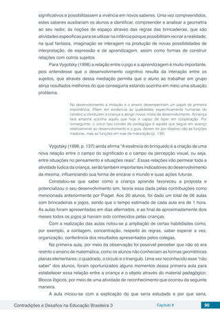 Contradições e Desafios na Educação Brasileira 3 Capítulo 8 90
significativos e possibilitassem a vivência em novos saberes. Uma vez compreendidos,
estes saberes auxiliariam os alunos a identificar, compreender e analisar a geometria
ao seu redor, às noções de espaço através das regras das brincadeiras, que são
atividades especificas para se utilizar na infância porque possibilitam recriar a realidade,
na qual fantasia, imaginação se interagem na produção de novas possibilidades de
interpretação, de expressão e de aprendizagem, assim como formas de construir
relações com outros sujeitos.
Para Vygotsky (1998) a relação entre o jogo e a aprendizagem é muito importante,
pois entendesse que o desenvolvimento cognitivo resulta da interação entre os
sujeitos, que através dessa mediação permita que o aluno ao trabalhar em grupo
atinja resultados melhores do que conseguiria estando sozinha em meio uma situação
problema.
No desenvolvimento a imitação e o ensino desempenham um papel de primeira
importância. Põem em evidencia as qualidades especificamente humanas do
cérebro e conduzem a criança a atingir novos níveis de desenvolvimento. Acriança
fará amanhã sozinha aquilo que hoje é capaz de fazer em cooperação. Por
conseguinte, o único tipo correto de pedagogia é aquele que segue em avanço
relativamente ao desenvolvimento e o guia; devem ter por objetivo não as funções
maduras, mas as funções em vias de maturação (p. 138)
Vygotsky (1998, p. 137) ainda afirma “Aessência do brinquedo é a criação de uma
nova relação entre o campo do significado e o campo da percepção visual, ou seja,
entre situações no pensamento e situações reais”. Essas relações irão permear toda a
atividade lúdica da criança, serão também importantes indicadores do desenvolvimento
da mesma, influenciando sua forma de encarar o mundo e suas ações futuras.
Constatou-se que saber como a criança aprende favoreceu a proposta e
potencializou o seu desenvolvimento sim, teoria essa dada pelas contribuições como
mencionada anteriormente por Piaget. Aos 20 alunos, foi dado um total de 06 aulas
com brincadeiras e jogos, sendo que o tempo estimado de cada aula era de 1 hora.
As aulas foram apresentadas em dias alternados, e ao final de aproximadamente dois
meses todos os jogos já haviam sido conhecidos pelas crianças.
Com a realização das aulas notou-se a ampliação de certas habilidades como,
por exemplo, a contagem, concentração, respeito às regras, saber esperar a vez,
organização, conferência dos resultados apresentados pelos colegas.
Na primeira aula, por meio da observação foi possível perceber que não só era
restrito o ensino de matemática, como os alunos não conheciam as formas geométricas
planas elementares: o quadrado, o circulo e o triangulo. Uma vez reconhecido esse “não
saber” dos alunos, foram oportunizados alguns momentos dessa primeira aula para
estabelecer essa relação entre a criança e o objeto através do material pedagógico:
Blocos lógicos, por meio de uma atividade de reconhecimento que ocorreu da seguinte
maneira.
A aula iniciou-se com a explicação do que seria estudado e por que seria,
 