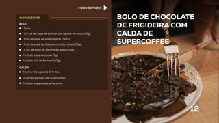 BOLO DE CHOCOLATE
DE FRIGIDEIRA COM
CALDA DE
SUPERCOFFEE
12
1 ovo;
1-2 col de sopa de eritritol (ou açúcar de coco) (15g);
1 col de sopa de leite vegetal (15ml);
1 col de sopa de óleo de coco (ou ghee) (13g);
2 col de sopa de farinha de aveia (20g);
1 col de sopa de cacau (7g);
1 col de chá de fermento (7g).
BOLO
1 colher de sopa de Eritritol;
2 colher de sopa de Superco ee;
1 col de sopa de água fervente.
CALDA
INGREDIENTES
MODO DE FAZER
 