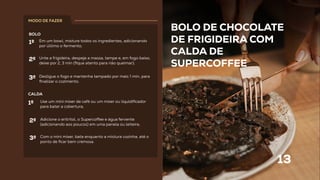 BOLO DE CHOCOLATE
DE FRIGIDEIRA COM
CALDA DE
SUPERCOFFEE
13
BOLO
CALDA
Em um bowl, misture todos os ingredientes, adicionando
por último o fermento;
Unte a frigideira, despeje a massa, tampe e, em fogo baixo,
deixe por 2, 3 min (ﬁque atento para não queimar);
Desligue o fogo e mantenha tampado por mais 1 min, para
ﬁnalizar o cozimento.
Use um mini mixer de café ou um mixer ou liquidiﬁcador
para bater a cobertura;
1º
2º
3º
1º
Adicione o eritritol, o Superco ee e água fervente
(adicionando aos poucos) em uma panela ou leiteira;
2º
Com o mini mixer, bata enquanto a mistura cozinha, até o
ponto de ﬁcar bem cremosa.
3º
MODO DE FAZER
 